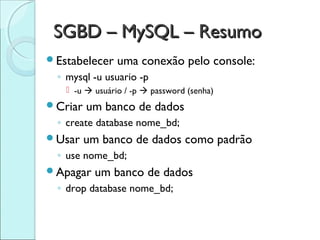 SGBD – MySQL – Resumo
Estabelecer    uma conexão pelo console:
 ◦ mysql -u usuario -p
    -u  usuário / -p  password (senha)
Criar   um banco de dados
 ◦ create database nome_bd;
Usar    um banco de dados como padrão
 ◦ use nome_bd;
Apagar   um banco de dados
 ◦ drop database nome_bd;
 