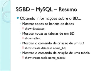 SGBD – MySQL – Resumo
Obtendo    informações sobre o BD...
 ◦ Mostrar todos os bancos de dados
   show databases;
 ◦ Mostrar todas as tabelas de um BD
   show tables;
 ◦ Mostrar o comando de criação de um BD
   show create database nome_bd;
 ◦ Mostrar o comando de criação de uma tabela
   show create table nome_tabela;
 