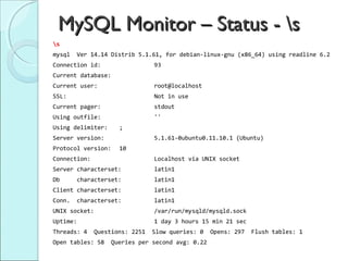 MySQL Monitor – Status - s
s
mysql   Ver 14.14 Distrib 5.1.61, for debian-linux-gnu (x86_64) using readline 6.2
Connection id:                  93
Current database:
Current user:                   root@localhost
SSL:                            Not in use
Current pager:                  stdout
Using outfile:                  ''
Using delimiter:     ;
Server version:                 5.1.61-0ubuntu0.11.10.1 (Ubuntu)
Protocol version:    10
Connection:                     Localhost via UNIX socket
Server characterset:            latin1
Db      characterset:           latin1
Client characterset:            latin1
Conn.   characterset:           latin1
UNIX socket:                    /var/run/mysqld/mysqld.sock
Uptime:                         1 day 3 hours 15 min 21 sec
Threads: 4    Questions: 2251   Slow queries: 0   Opens: 297   Flush tables: 1
Open tables: 58    Queries per second avg: 0.22
 