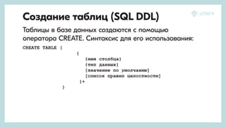 Создание таблиц (SQL DDL)
Таблицы в базе данных создаются с помощью
оператора CREATE. Синтаксис для его использования:
CREATE TABLE (
{
{имя столбца}
{тип данных}
[значение по умолчанию]
[список правил целостности]
}+
)
 
