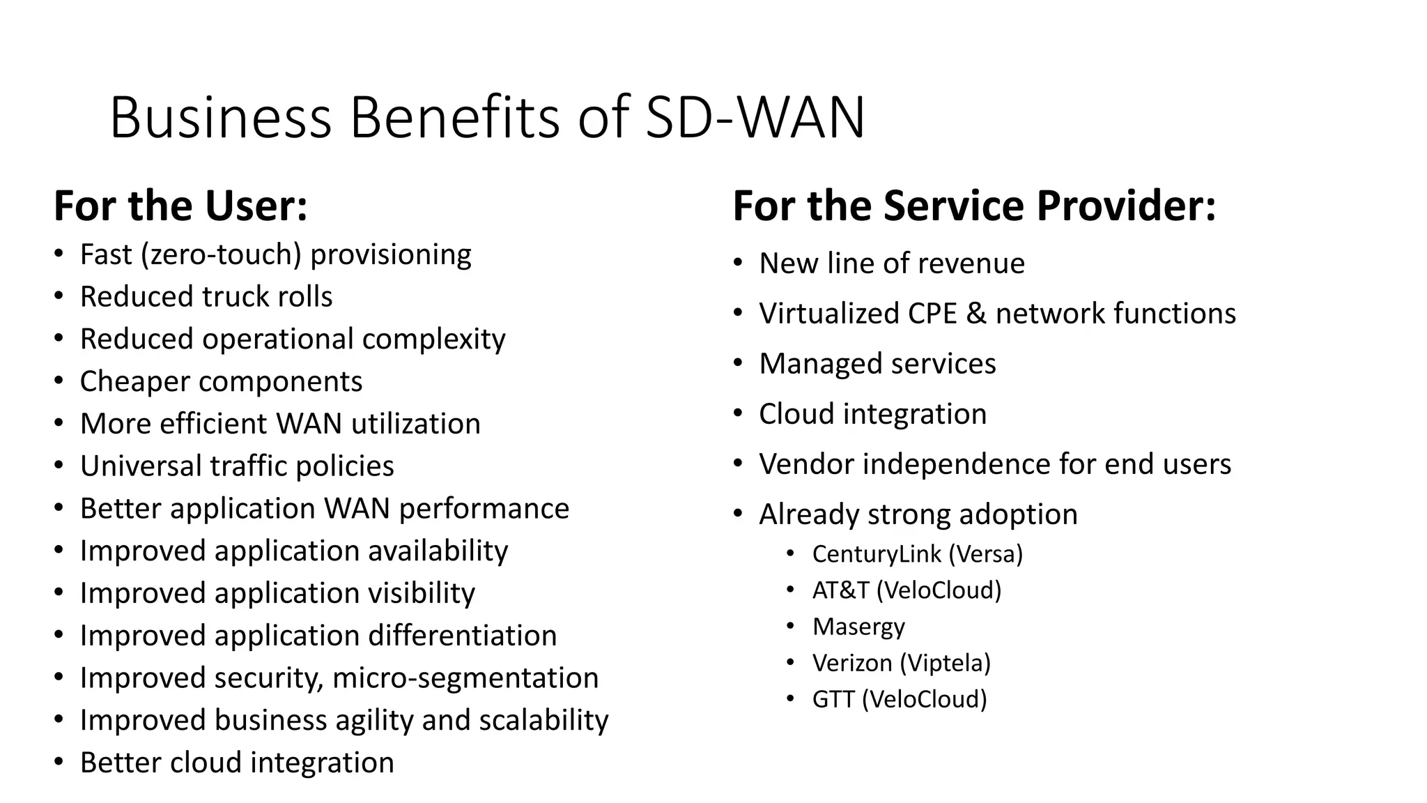 Business Benefits of SD-WAN
For the User:
• Fast (zero-touch) provisioning
• Reduced truck rolls
• Reduced operational complexity
• Cheaper components
• More efficient WAN utilization
• Universal traffic policies
• Better application WAN performance
• Improved application availability
• Improved application visibility
• Improved application differentiation
• Improved security, micro-segmentation
• Improved business agility and scalability
• Better cloud integration
For the Service Provider:
• New line of revenue
• Virtualized CPE & network functions
• Managed services
• Cloud integration
• Vendor independence for end users
• Already strong adoption
• CenturyLink (Versa)
• AT&T (VeloCloud)
• Masergy
• Verizon (Viptela)
• GTT (VeloCloud)
 