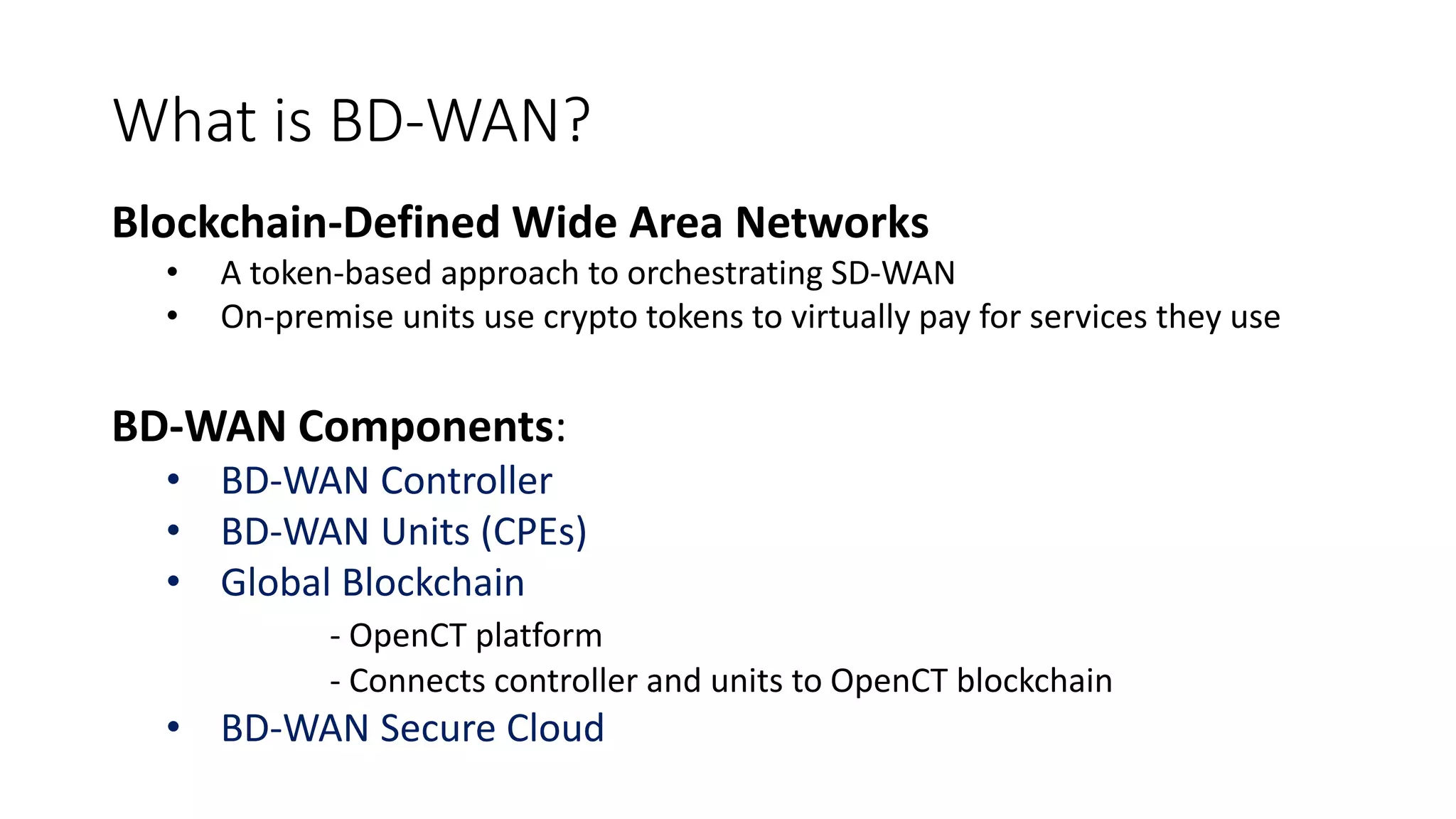 What is BD-WAN?
Blockchain-Defined Wide Area Networks
• A token-based approach to orchestrating SD-WAN
• On-premise units use crypto tokens to virtually pay for services they use
BD-WAN Components:
• BD-WAN Controller
• BD-WAN Units (CPEs)
• Global Blockchain
- OpenCT platform
- Connects controller and units to OpenCT blockchain
• BD-WAN Secure Cloud
 