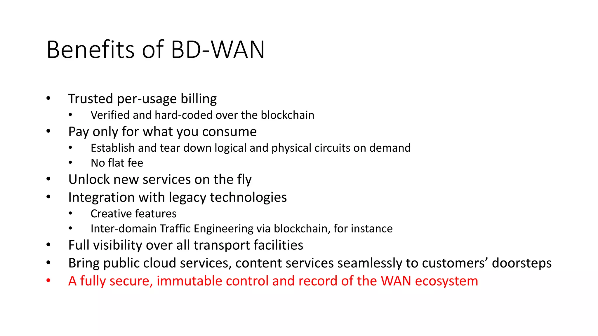 Benefits of BD-WAN
• Trusted per-usage billing
• Verified and hard-coded over the blockchain
• Pay only for what you consume
• Establish and tear down logical and physical circuits on demand
• No flat fee
• Unlock new services on the fly
• Integration with legacy technologies
• Creative features
• Inter-domain Traffic Engineering via blockchain, for instance
• Full visibility over all transport facilities
• Bring public cloud services, content services seamlessly to customers’ doorsteps
• A fully secure, immutable control and record of the WAN ecosystem
 