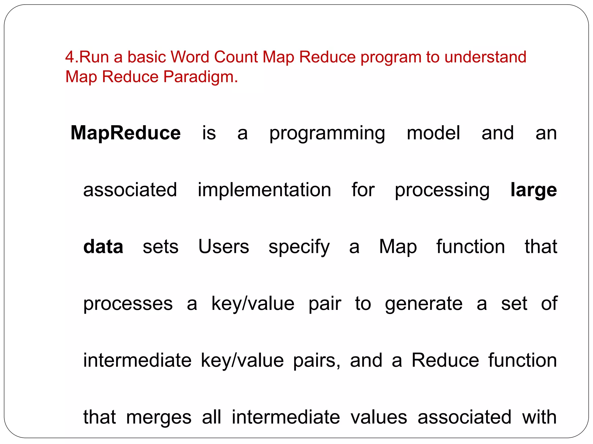 4.Run a basic Word Count Map Reduce program to understand
Map Reduce Paradigm.
MapReduce is a programming model and an
associated implementation for processing large
data sets Users specify a Map function that
processes a key/value pair to generate a set of
intermediate key/value pairs, and a Reduce function
that merges all intermediate values associated with
 