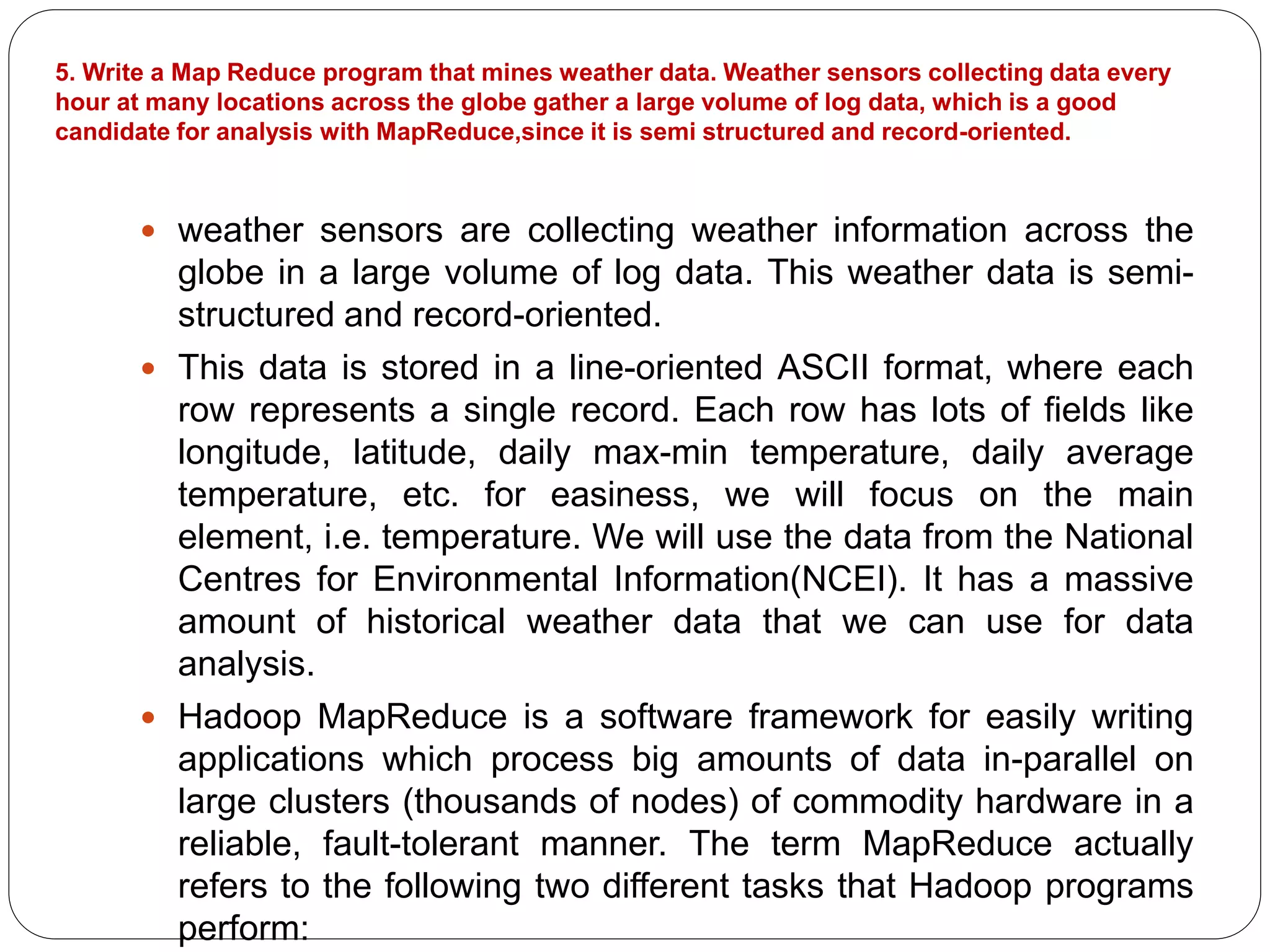 5. Write a Map Reduce program that mines weather data. Weather sensors collecting data every
hour at many locations across the globe gather a large volume of log data, which is a good
candidate for analysis with MapReduce,since it is semi structured and record-oriented.
 weather sensors are collecting weather information across the
globe in a large volume of log data. This weather data is semi-
structured and record-oriented.
 This data is stored in a line-oriented ASCII format, where each
row represents a single record. Each row has lots of fields like
longitude, latitude, daily max-min temperature, daily average
temperature, etc. for easiness, we will focus on the main
element, i.e. temperature. We will use the data from the National
Centres for Environmental Information(NCEI). It has a massive
amount of historical weather data that we can use for data
analysis.
 Hadoop MapReduce is a software framework for easily writing
applications which process big amounts of data in-parallel on
large clusters (thousands of nodes) of commodity hardware in a
reliable, fault-tolerant manner. The term MapReduce actually
refers to the following two different tasks that Hadoop programs
perform:
 