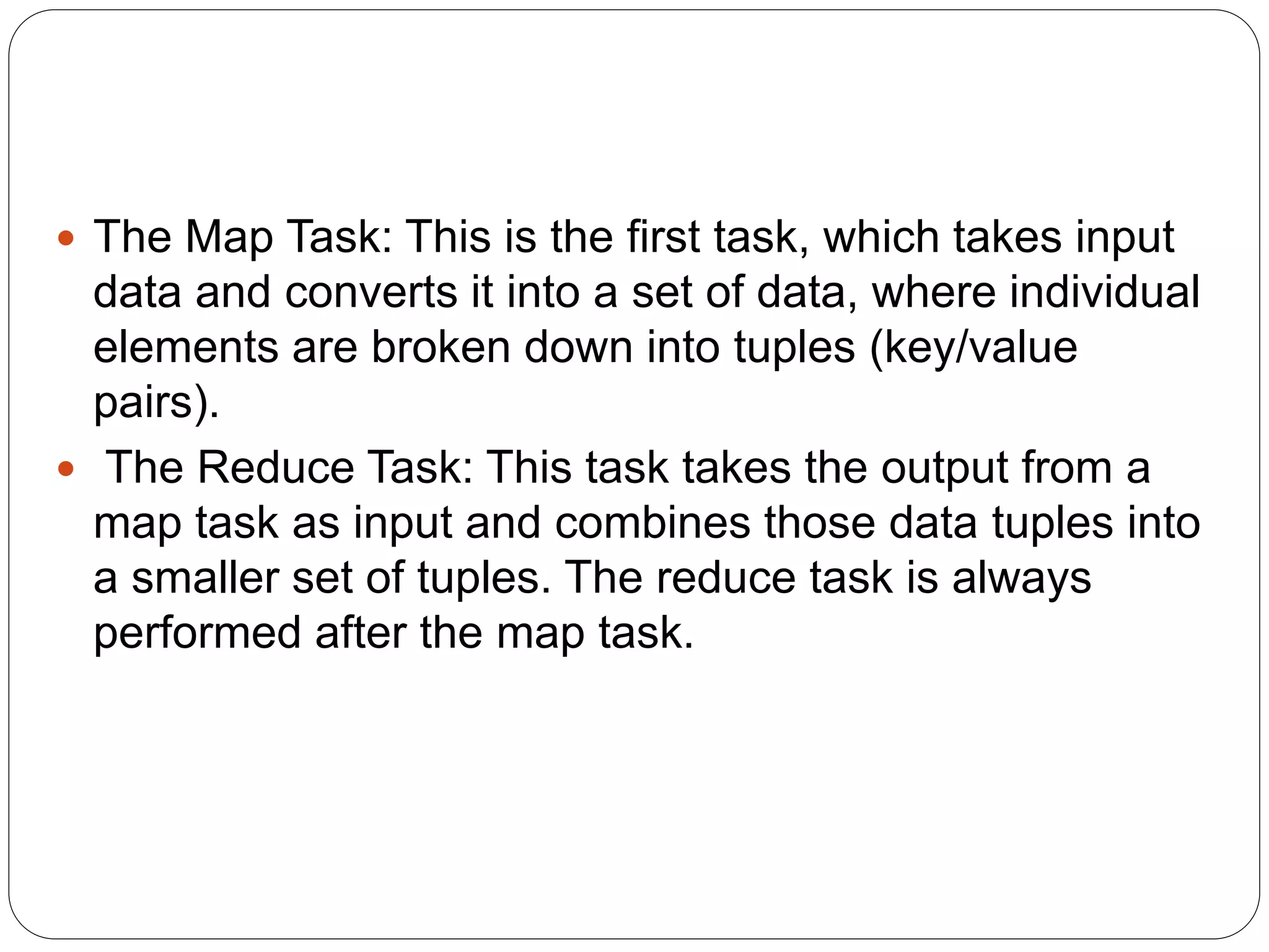  The Map Task: This is the first task, which takes input
data and converts it into a set of data, where individual
elements are broken down into tuples (key/value
pairs).
 The Reduce Task: This task takes the output from a
map task as input and combines those data tuples into
a smaller set of tuples. The reduce task is always
performed after the map task.
 