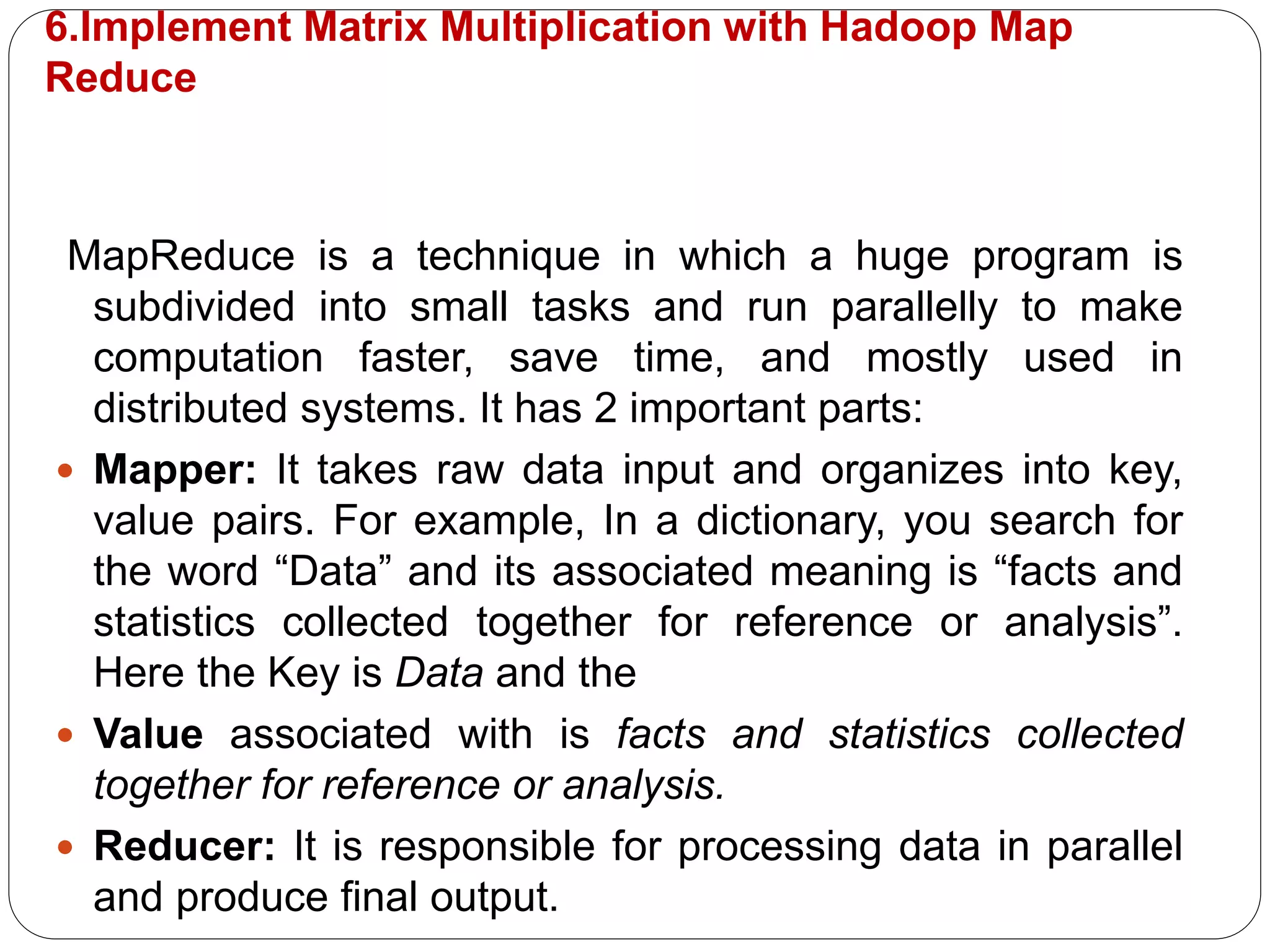 6.Implement Matrix Multiplication with Hadoop Map
Reduce
MapReduce is a technique in which a huge program is
subdivided into small tasks and run parallelly to make
computation faster, save time, and mostly used in
distributed systems. It has 2 important parts:
 Mapper: It takes raw data input and organizes into key,
value pairs. For example, In a dictionary, you search for
the word “Data” and its associated meaning is “facts and
statistics collected together for reference or analysis”.
Here the Key is Data and the
 Value associated with is facts and statistics collected
together for reference or analysis.
 Reducer: It is responsible for processing data in parallel
and produce final output.
 