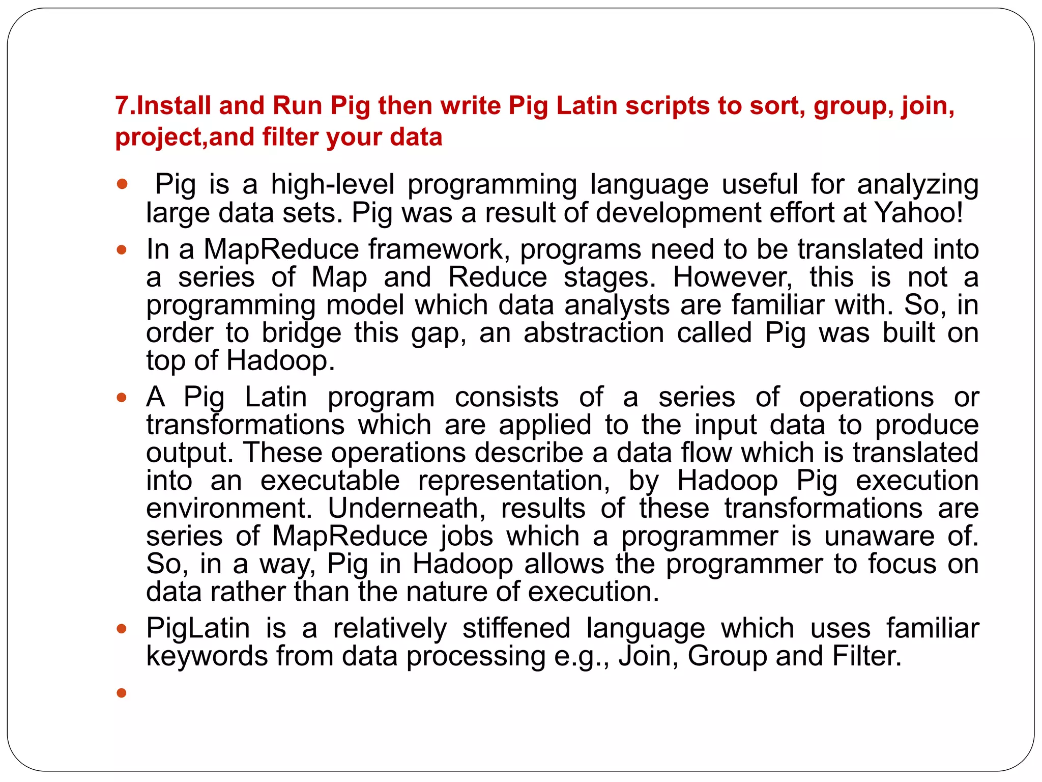 7.Install and Run Pig then write Pig Latin scripts to sort, group, join,
project,and filter your data
 Pig is a high-level programming language useful for analyzing
large data sets. Pig was a result of development effort at Yahoo!
 In a MapReduce framework, programs need to be translated into
a series of Map and Reduce stages. However, this is not a
programming model which data analysts are familiar with. So, in
order to bridge this gap, an abstraction called Pig was built on
top of Hadoop.
 A Pig Latin program consists of a series of operations or
transformations which are applied to the input data to produce
output. These operations describe a data flow which is translated
into an executable representation, by Hadoop Pig execution
environment. Underneath, results of these transformations are
series of MapReduce jobs which a programmer is unaware of.
So, in a way, Pig in Hadoop allows the programmer to focus on
data rather than the nature of execution.
 PigLatin is a relatively stiffened language which uses familiar
keywords from data processing e.g., Join, Group and Filter.

 