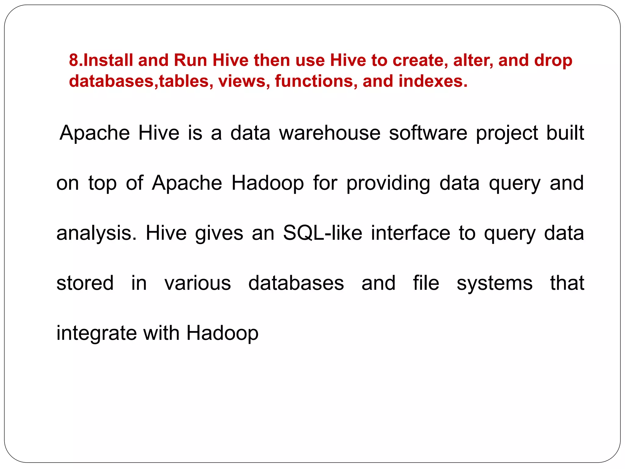 8.Install and Run Hive then use Hive to create, alter, and drop
databases,tables, views, functions, and indexes.
Apache Hive is a data warehouse software project built
on top of Apache Hadoop for providing data query and
analysis. Hive gives an SQL-like interface to query data
stored in various databases and file systems that
integrate with Hadoop
 