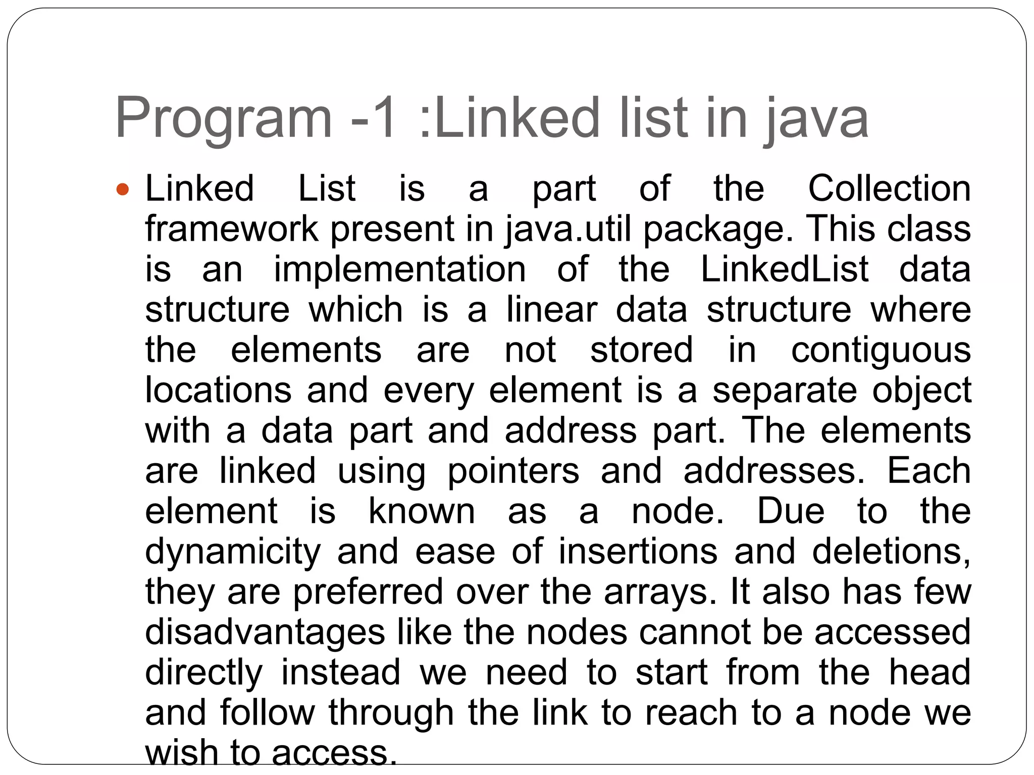 Program -1 :Linked list in java
 Linked List is a part of the Collection
framework present in java.util package. This class
is an implementation of the LinkedList data
structure which is a linear data structure where
the elements are not stored in contiguous
locations and every element is a separate object
with a data part and address part. The elements
are linked using pointers and addresses. Each
element is known as a node. Due to the
dynamicity and ease of insertions and deletions,
they are preferred over the arrays. It also has few
disadvantages like the nodes cannot be accessed
directly instead we need to start from the head
and follow through the link to reach to a node we
wish to access.
 