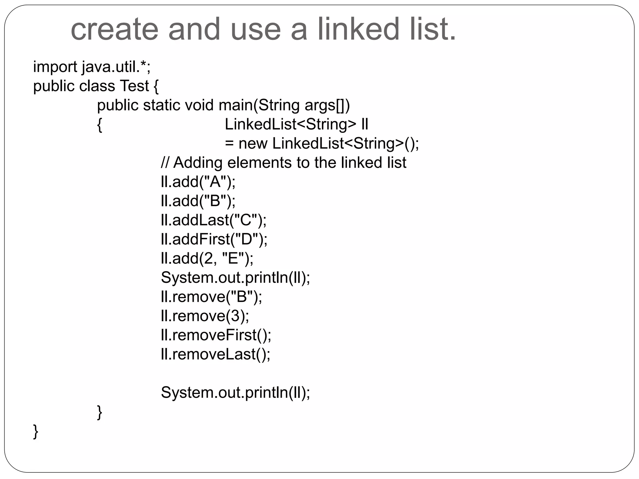 create and use a linked list.
import java.util.*;
public class Test {
public static void main(String args[])
{ LinkedList<String> ll
= new LinkedList<String>();
// Adding elements to the linked list
ll.add("A");
ll.add("B");
ll.addLast("C");
ll.addFirst("D");
ll.add(2, "E");
System.out.println(ll);
ll.remove("B");
ll.remove(3);
ll.removeFirst();
ll.removeLast();
System.out.println(ll);
}
}
 