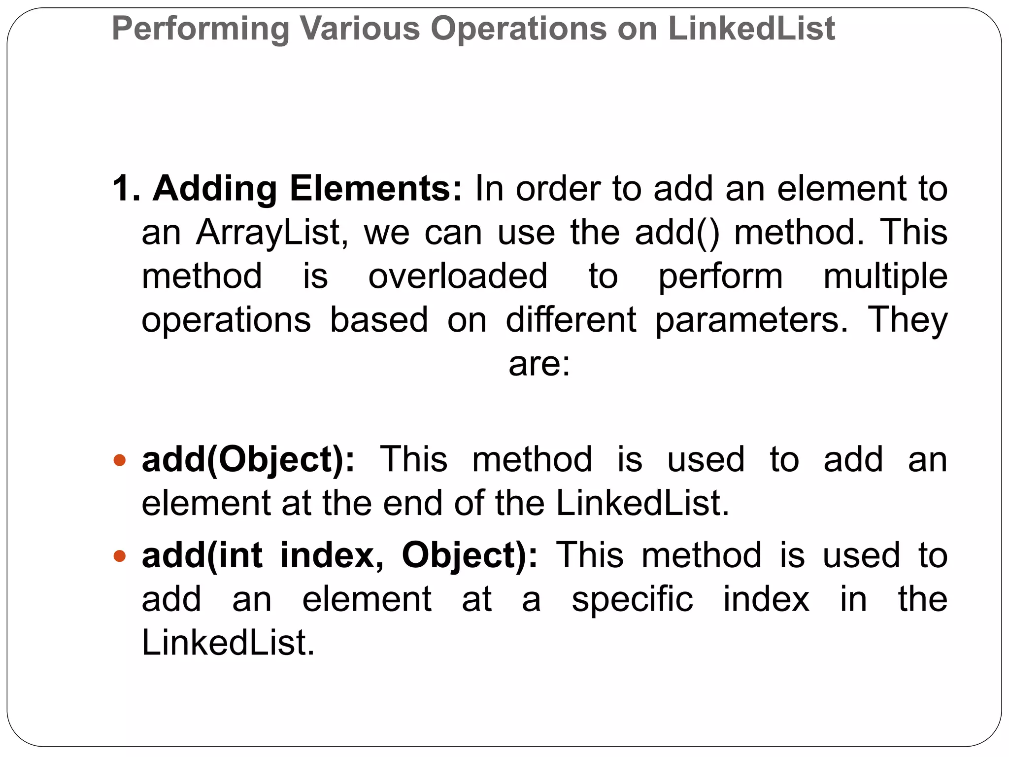 Performing Various Operations on LinkedList
1. Adding Elements: In order to add an element to
an ArrayList, we can use the add() method. This
method is overloaded to perform multiple
operations based on different parameters. They
are:
 add(Object): This method is used to add an
element at the end of the LinkedList.
 add(int index, Object): This method is used to
add an element at a specific index in the
LinkedList.
 