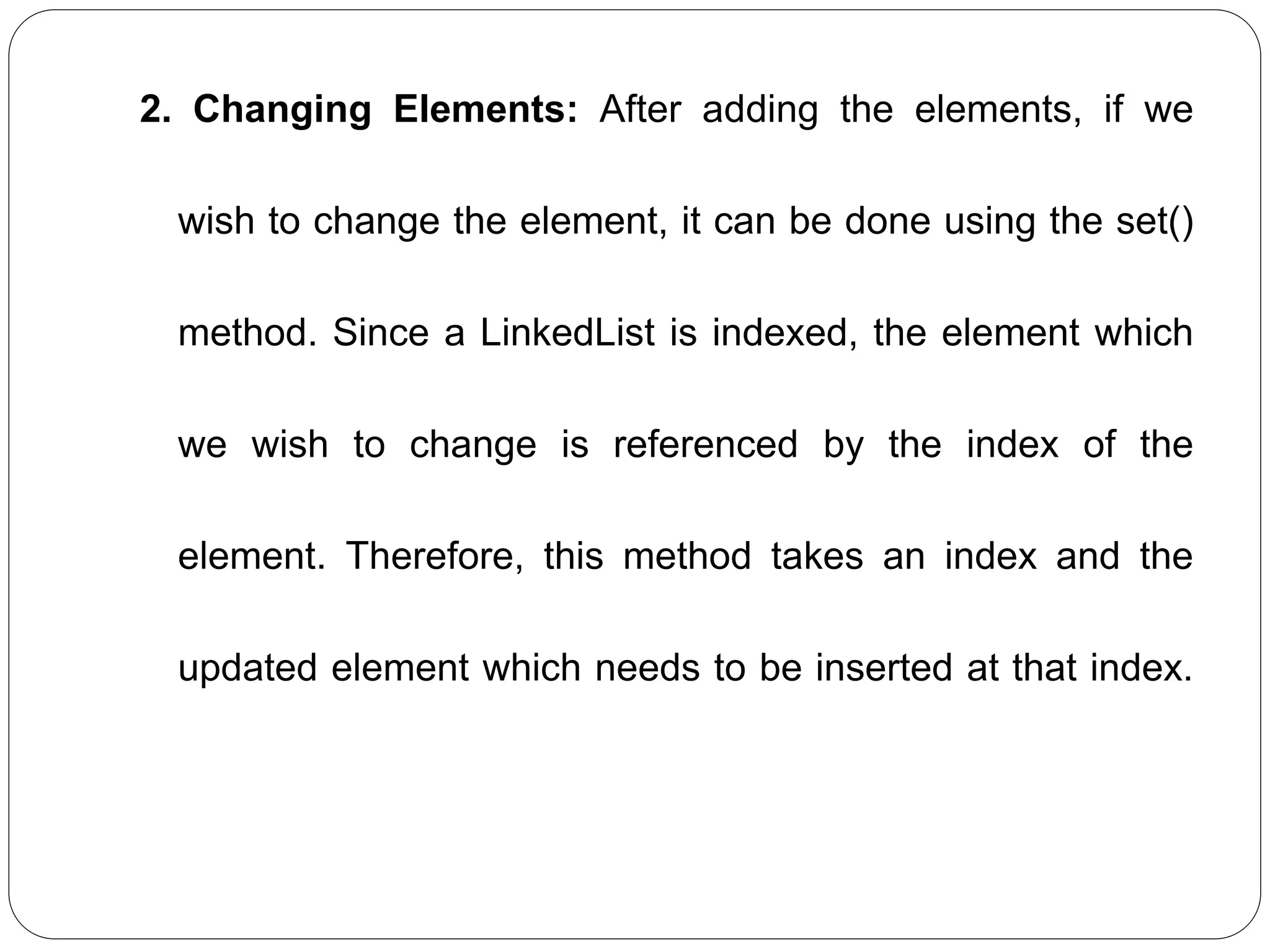 2. Changing Elements: After adding the elements, if we
wish to change the element, it can be done using the set()
method. Since a LinkedList is indexed, the element which
we wish to change is referenced by the index of the
element. Therefore, this method takes an index and the
updated element which needs to be inserted at that index.
 