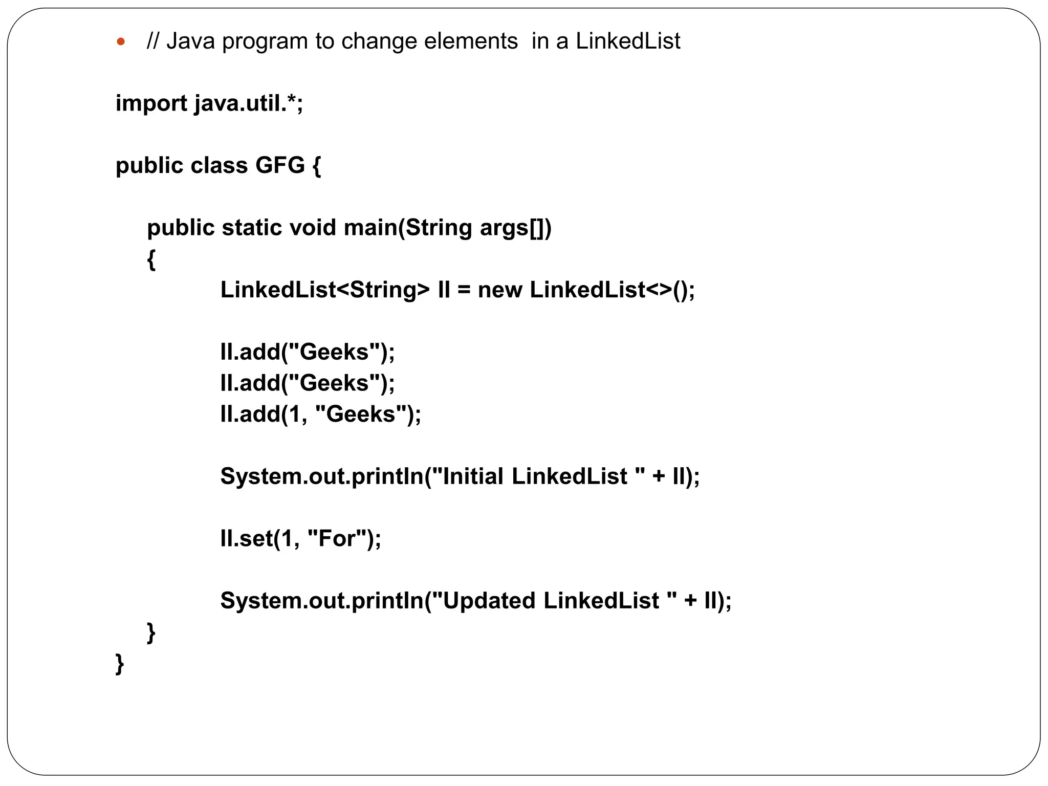 // Java program to change elements in a LinkedList
import java.util.*;
public class GFG {
public static void main(String args[])
{
LinkedList<String> ll = new LinkedList<>();
ll.add("Geeks");
ll.add("Geeks");
ll.add(1, "Geeks");
System.out.println("Initial LinkedList " + ll);
ll.set(1, "For");
System.out.println("Updated LinkedList " + ll);
}
}
 