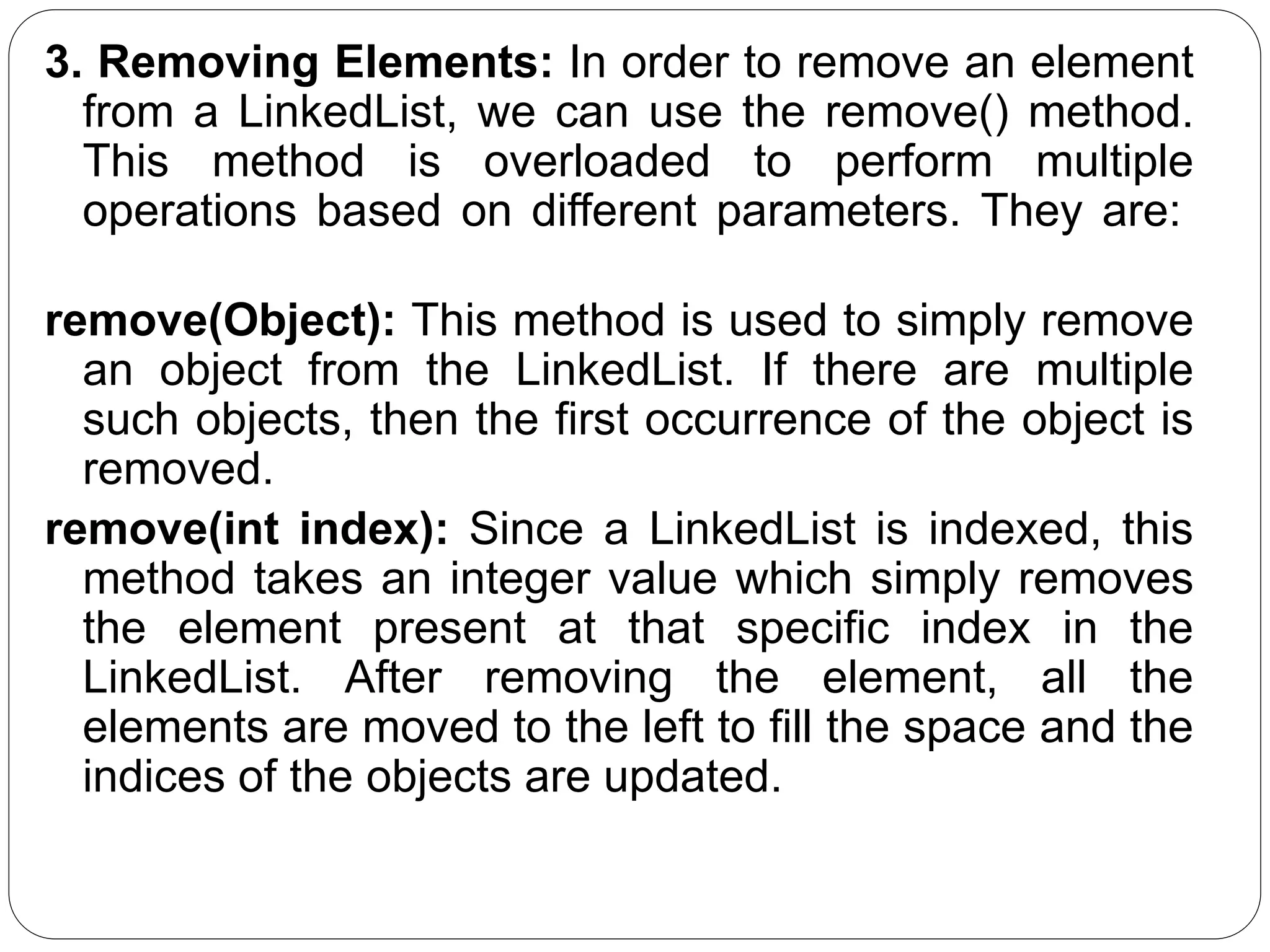 3. Removing Elements: In order to remove an element
from a LinkedList, we can use the remove() method.
This method is overloaded to perform multiple
operations based on different parameters. They are:
remove(Object): This method is used to simply remove
an object from the LinkedList. If there are multiple
such objects, then the first occurrence of the object is
removed.
remove(int index): Since a LinkedList is indexed, this
method takes an integer value which simply removes
the element present at that specific index in the
LinkedList. After removing the element, all the
elements are moved to the left to fill the space and the
indices of the objects are updated.
 
