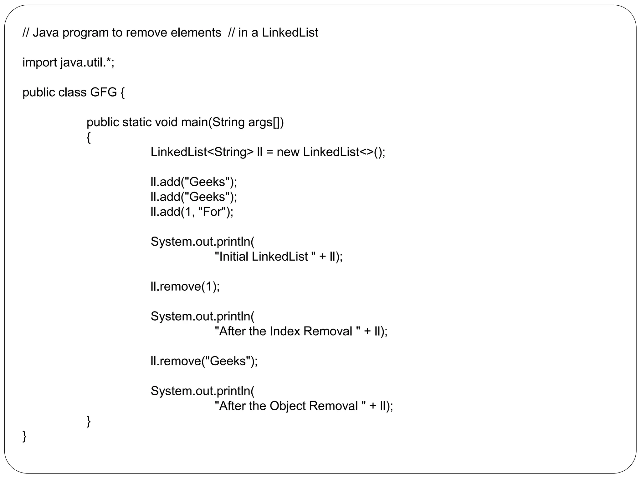 // Java program to remove elements // in a LinkedList
import java.util.*;
public class GFG {
public static void main(String args[])
{
LinkedList<String> ll = new LinkedList<>();
ll.add("Geeks");
ll.add("Geeks");
ll.add(1, "For");
System.out.println(
"Initial LinkedList " + ll);
ll.remove(1);
System.out.println(
"After the Index Removal " + ll);
ll.remove("Geeks");
System.out.println(
"After the Object Removal " + ll);
}
}
 
