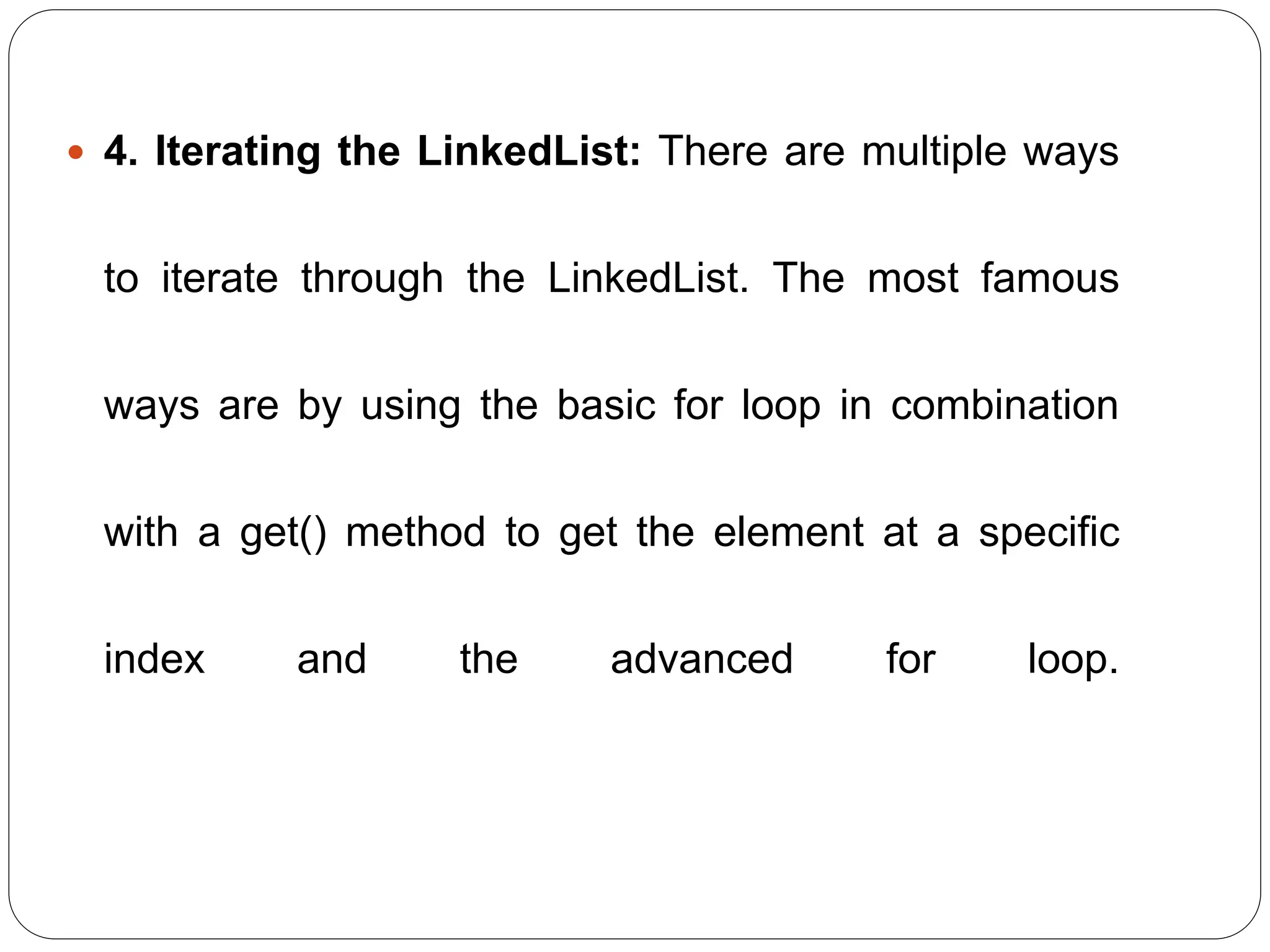  4. Iterating the LinkedList: There are multiple ways
to iterate through the LinkedList. The most famous
ways are by using the basic for loop in combination
with a get() method to get the element at a specific
index and the advanced for loop.
 
