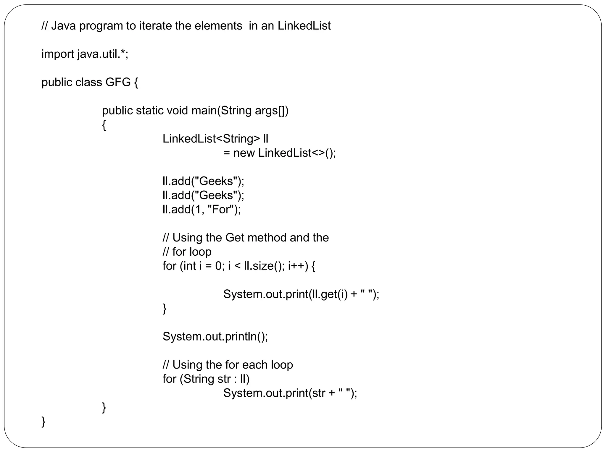 // Java program to iterate the elements in an LinkedList
import java.util.*;
public class GFG {
public static void main(String args[])
{
LinkedList<String> ll
= new LinkedList<>();
ll.add("Geeks");
ll.add("Geeks");
ll.add(1, "For");
// Using the Get method and the
// for loop
for (int i = 0; i < ll.size(); i++) {
System.out.print(ll.get(i) + " ");
}
System.out.println();
// Using the for each loop
for (String str : ll)
System.out.print(str + " ");
}
}
 