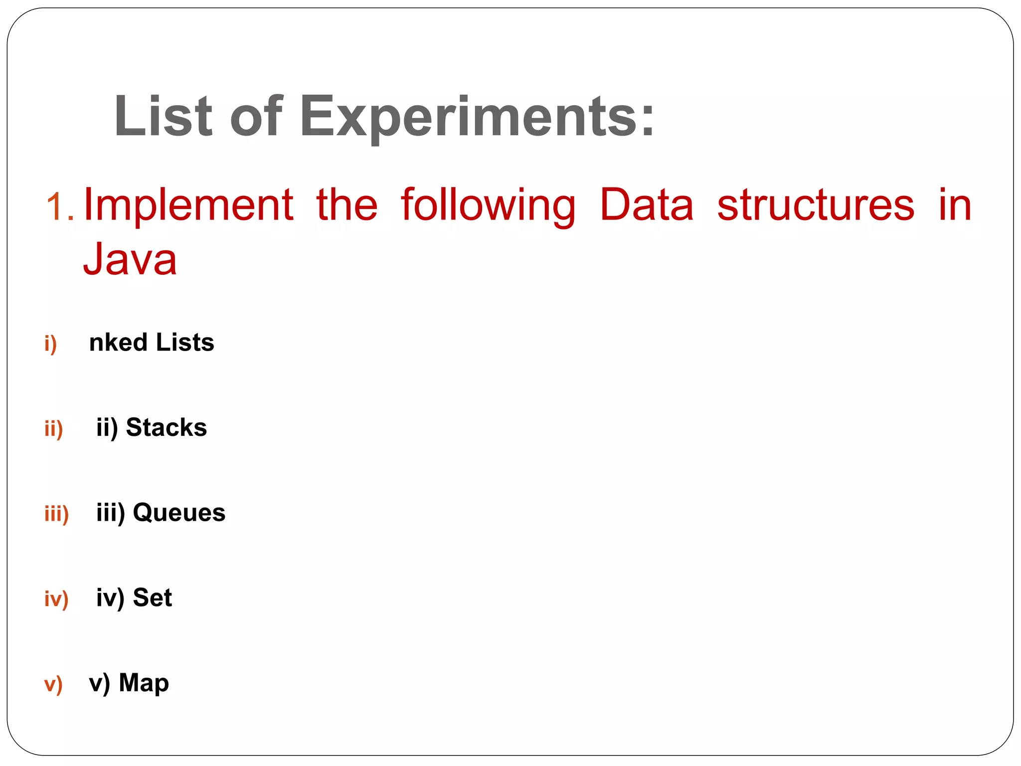List of Experiments:
1. Implement the following Data structures in
Java
i) nked Lists
ii) ii) Stacks
iii) iii) Queues
iv) iv) Set
v) v) Map
 