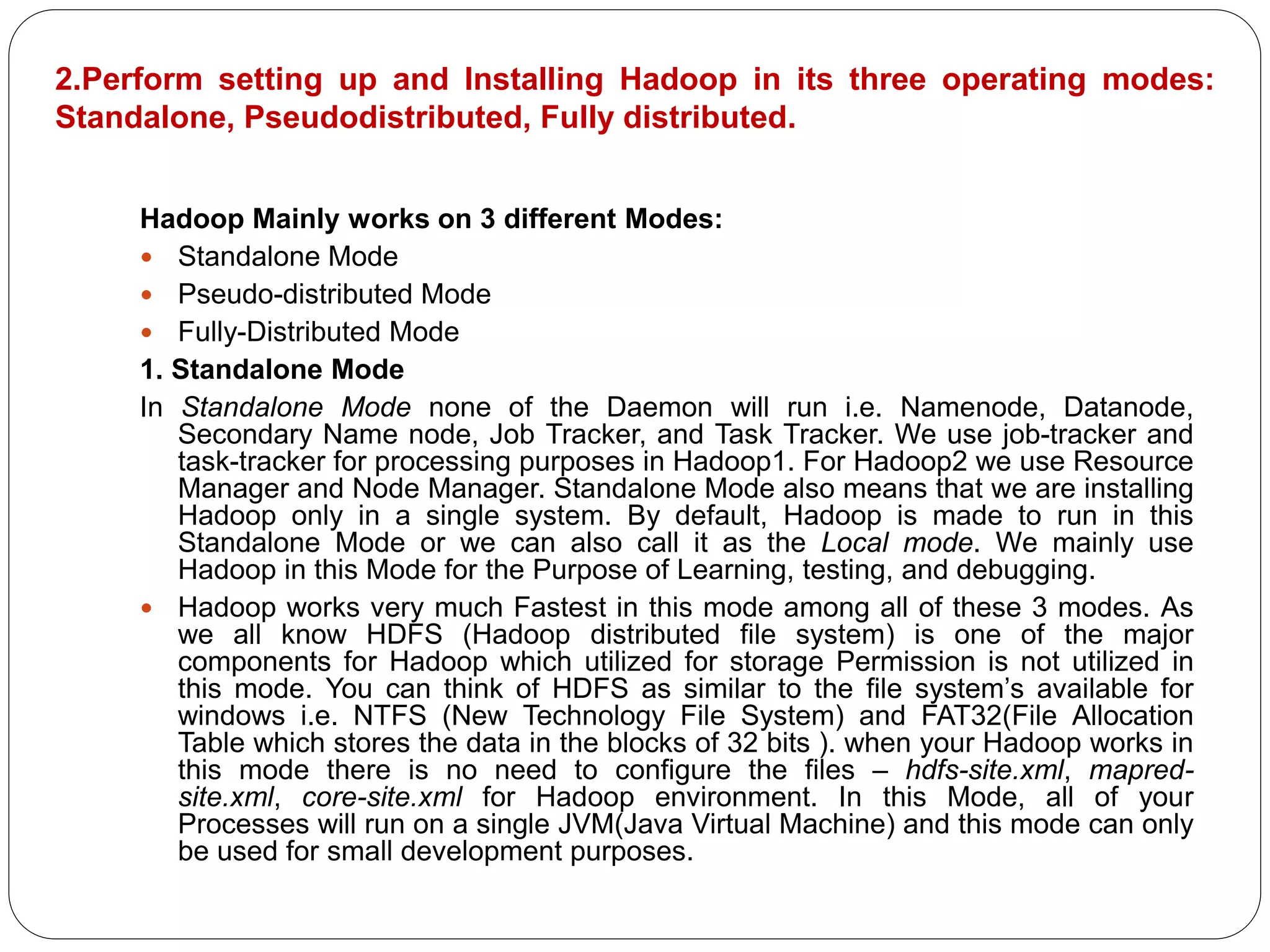 2.Perform setting up and Installing Hadoop in its three operating modes:
Standalone, Pseudodistributed, Fully distributed.
Hadoop Mainly works on 3 different Modes:
 Standalone Mode
 Pseudo-distributed Mode
 Fully-Distributed Mode
1. Standalone Mode
In Standalone Mode none of the Daemon will run i.e. Namenode, Datanode,
Secondary Name node, Job Tracker, and Task Tracker. We use job-tracker and
task-tracker for processing purposes in Hadoop1. For Hadoop2 we use Resource
Manager and Node Manager. Standalone Mode also means that we are installing
Hadoop only in a single system. By default, Hadoop is made to run in this
Standalone Mode or we can also call it as the Local mode. We mainly use
Hadoop in this Mode for the Purpose of Learning, testing, and debugging.
 Hadoop works very much Fastest in this mode among all of these 3 modes. As
we all know HDFS (Hadoop distributed file system) is one of the major
components for Hadoop which utilized for storage Permission is not utilized in
this mode. You can think of HDFS as similar to the file system’s available for
windows i.e. NTFS (New Technology File System) and FAT32(File Allocation
Table which stores the data in the blocks of 32 bits ). when your Hadoop works in
this mode there is no need to configure the files – hdfs-site.xml, mapred-
site.xml, core-site.xml for Hadoop environment. In this Mode, all of your
Processes will run on a single JVM(Java Virtual Machine) and this mode can only
be used for small development purposes.
 