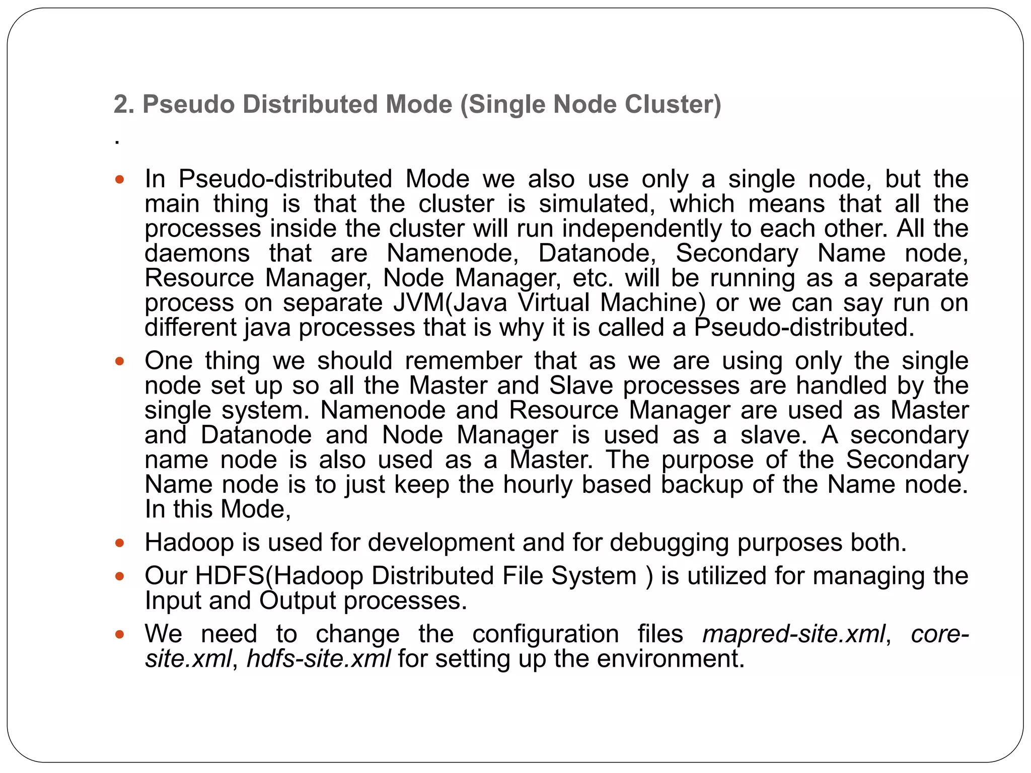 2. Pseudo Distributed Mode (Single Node Cluster)
.
 In Pseudo-distributed Mode we also use only a single node, but the
main thing is that the cluster is simulated, which means that all the
processes inside the cluster will run independently to each other. All the
daemons that are Namenode, Datanode, Secondary Name node,
Resource Manager, Node Manager, etc. will be running as a separate
process on separate JVM(Java Virtual Machine) or we can say run on
different java processes that is why it is called a Pseudo-distributed.
 One thing we should remember that as we are using only the single
node set up so all the Master and Slave processes are handled by the
single system. Namenode and Resource Manager are used as Master
and Datanode and Node Manager is used as a slave. A secondary
name node is also used as a Master. The purpose of the Secondary
Name node is to just keep the hourly based backup of the Name node.
In this Mode,
 Hadoop is used for development and for debugging purposes both.
 Our HDFS(Hadoop Distributed File System ) is utilized for managing the
Input and Output processes.
 We need to change the configuration files mapred-site.xml, core-
site.xml, hdfs-site.xml for setting up the environment.
 