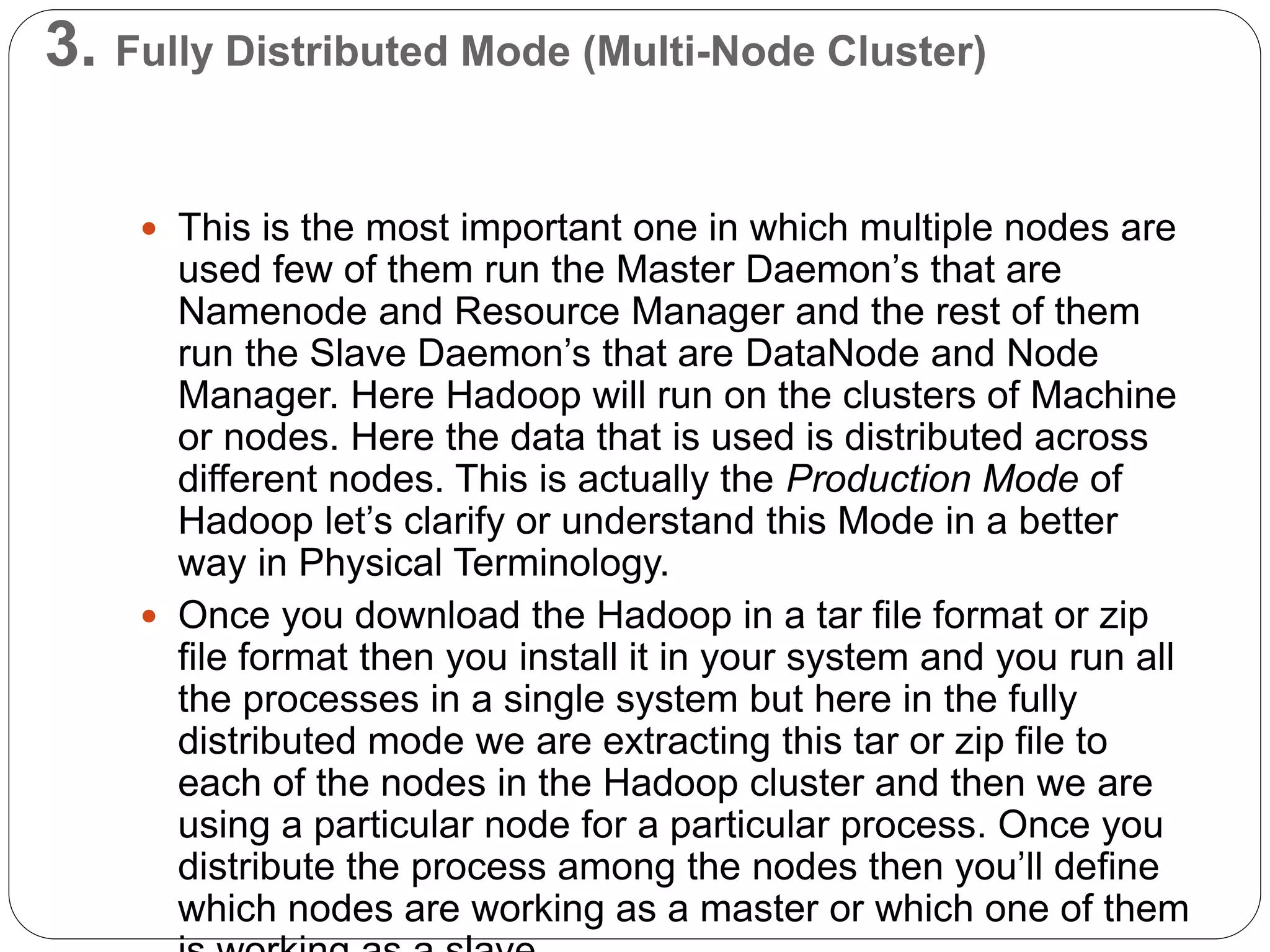 3. Fully Distributed Mode (Multi-Node Cluster)
 This is the most important one in which multiple nodes are
used few of them run the Master Daemon’s that are
Namenode and Resource Manager and the rest of them
run the Slave Daemon’s that are DataNode and Node
Manager. Here Hadoop will run on the clusters of Machine
or nodes. Here the data that is used is distributed across
different nodes. This is actually the Production Mode of
Hadoop let’s clarify or understand this Mode in a better
way in Physical Terminology.
 Once you download the Hadoop in a tar file format or zip
file format then you install it in your system and you run all
the processes in a single system but here in the fully
distributed mode we are extracting this tar or zip file to
each of the nodes in the Hadoop cluster and then we are
using a particular node for a particular process. Once you
distribute the process among the nodes then you’ll define
which nodes are working as a master or which one of them
 