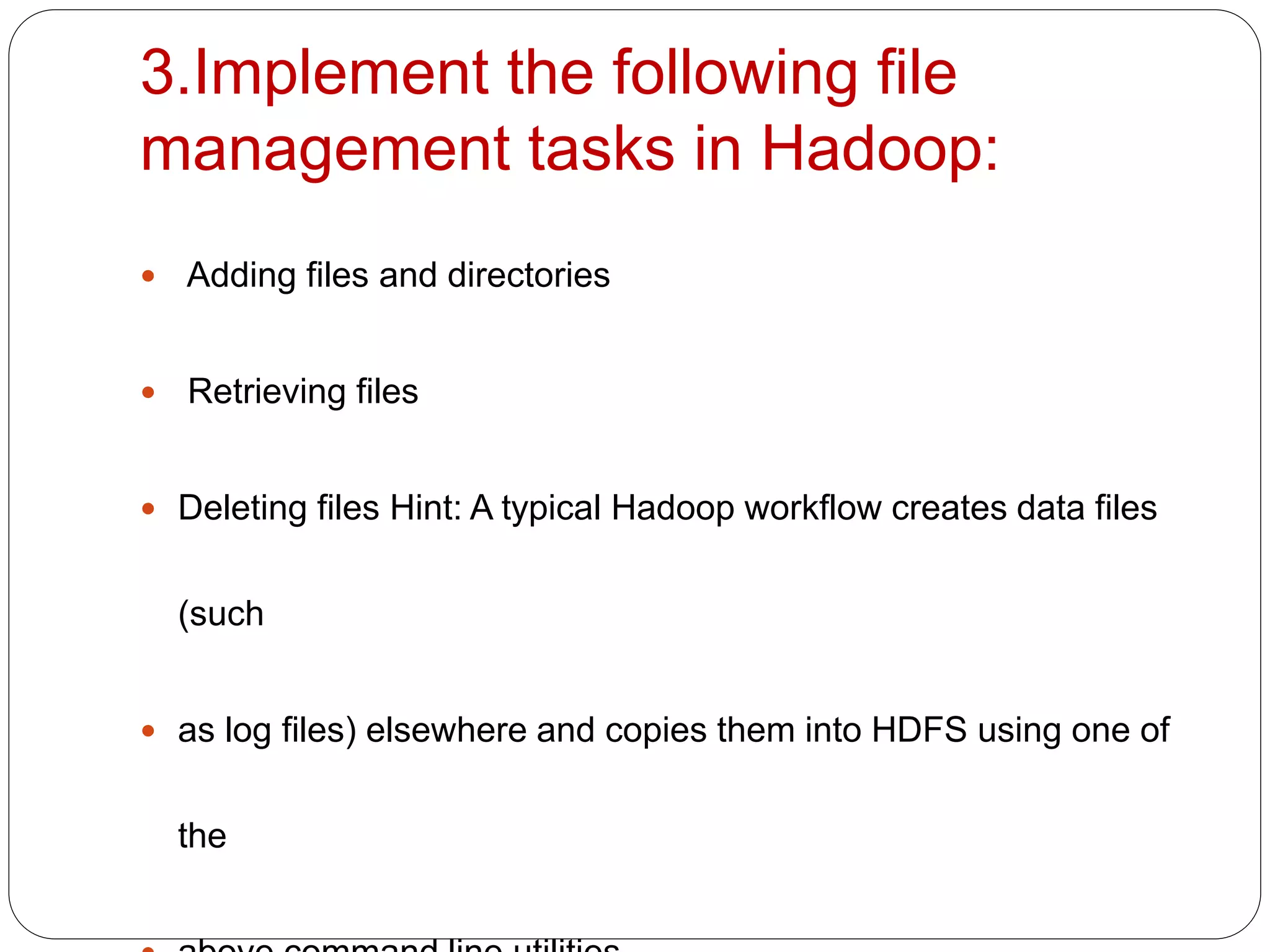 3.Implement the following file
management tasks in Hadoop:
 Adding files and directories
 Retrieving files
 Deleting files Hint: A typical Hadoop workflow creates data files
(such
 as log files) elsewhere and copies them into HDFS using one of
the
 
