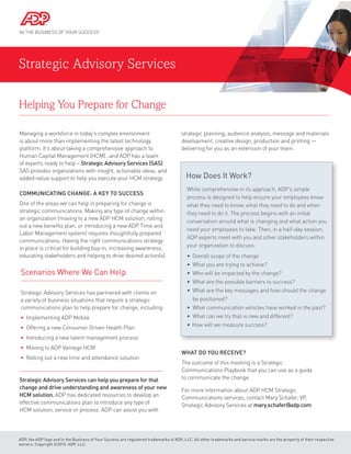 Strategic Advisory Services
Helping You Prepare for Change
Managing a workforce in today’s complex environment
is about more than implementing the latest technology
platform. It’s about taking a comprehensive approach to
Human Capital Management (HCM)…and ADP has a team
of experts ready to help – Strategic Advisory Services (SAS).
SAS provides organizations with insight, actionable ideas, and
added-value support to help you execute your HCM strategy.
Communicating Change: A Key to Success
One of the areas we can help in preparing for change is
strategic communications. Making any type of change within
an organization (moving to a new ADP HCM solution, rolling
out a new benefits plan, or introducing a new ADP Time and
Labor Management system) requires thoughtfully prepared
communications. Having the right communications strategy
in place is critical for building buy-in, increasing awareness,
educating stakeholders and helping to drive desired action(s).
Strategic Advisory Services can help you prepare for that
change and drive understanding and awareness of your new
HCM solution. ADP has dedicated resources to develop an
effective communications plan to introduce any type of
HCM solution, service or process. ADP can assist you with
strategic planning, audience analysis, message and materials
development, creative design, production and printing —
delivering for you as an extension of your team.
ADP, the ADP logo and In the Business of Your Success are registered trademarks of ADP, LLC. All other trademarks and service marks are the property of their respective
owners. Copyright ©2015 ADP, LLC.
What Do You Receive?
The outcome of this meeting is a Strategic
Communications Playbook that you can use as a guide
to communicate the change.
For more information about ADP HCM Strategic
Communications services, contact Mary Schafer, VP,
Strategic Advisory Services at mary.schafer@adp.com.
How Does It Work?
While comprehensive in its approach, ADP’s simple
process is designed to help ensure your employees know
what they need to know, what they need to do and when
they need to do it. The process begins with an initial
conversation around what is changing and what action you
need your employees to take. Then, in a half-day session,
ADP experts meet with you and other stakeholders within
your organization to discuss:
• Overall scope of the change
• What you are trying to achieve?
• Who will be impacted by the change?
• What are the possible barriers to success?
• What are the key messages and how should the change
be positioned?
• What communication vehicles have worked in the past?
• What can we try that is new and different?
• How will we measure success?
Strategic Advisory Services has partnered with clients on
a variety of business situations that require a strategic
communications plan to help prepare for change, including:
• Implementing ADP Mobile
• Offering a new Consumer Driven Health Plan
• Introducing a new talent management process
• Moving to ADP Vantage HCM
• Rolling out a new time and attendance solution
Scenarios Where We Can Help
 