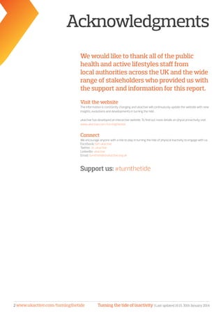 Turning the tide of inactivity | Last updated 16:15, 30th January 20142 www.ukactive.com/turningthetide
Acknowledgments
We would like to thank all of the public
health and active lifestyles staff from
local authorities across the UK and the wide
range of stakeholders who provided us with
the support and information for this report.
Visit the website
The information is constantly changing and ukactive will continuously update the website with new
insights, evolutions and developments in turning the tide.
ukactive has developed an interactive website. To find out more details on physical inactivity visit:
www.ukactive.com/turningthetide
Connect
We encourage anyone with a role to play in turning the tide of physical inactivity to engage with us.
Facebook: Get ukactive
Twitter: @_ukactive
LinkedIn: ukactive
Email: turnthetide@ukactive.org.uk
Support us: #turnthetide
 