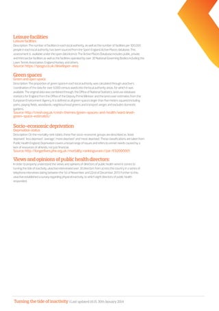 Turning the tide of inactivity | Last updated 16:15, 30th January 2014
Leisurefacilities
Leisurefacilities	
Description:Thenumberoffacilitiesineachlocalauthority,aswellasthenumberoffacilitiesper100,000
peopleineachlocalauthority,hasbeensourcedfromtheSportEnglandActivePlacesdatabase.This
assessmentis availableundertheopendatalicence.TheActivePlacesDatabaseincludespublic,private
andthirdsectorfacilitiesaswellasthefacilitiesoperatedbyover30NationalGoverningBodiesincludingthe
LawnTennisAssociation,EnglandHockeyandothers.
Source:https://spogo.co.uk/developer-area
Greenspaces
Greenandopenspace
Description:Theproportionofgreenspaceineachlocalauthoritywascalculatedthroughukactive’s
coordinationofthedataforover6,000censuswardsintothelocalauthorityareas.forwhichitwas
available.Theoriginaldatawascombinedthrough,theOfficeofNationalStatistics,landusedatabase
statisticsforEnglandfromtheOfficeoftheDeputyPrimeMinisterandthelandcoverestimatesfromthe
EuropeanEnvironmentAgency.Itisdefinedasallgreenspaceslargerthanfivemeterssquaredincluding
parks,playingfields,woodlands,neighbourhoodgreensandtransportvergesandexcludesdomestic
gardens.
Source:http://cresh.org.uk/cresh-themes/green-spaces-and-health/ward-level-
green-space-estimates/
Socio-economicdeprivation
Deprivationstatus
Description:Onthemortalityranktables,thesefivesocio-economicgroupsaredescribedas:‘least
deprived’,‘lessdeprived’,‘average’,‘moredeprived’ and‘mostdeprived’.Theseclassificationsaretakenfrom
PublicHealthEngland.Deprivationcoversabroadrangeofissuesandreferstounmetneedscausedbya
lackofresourcesofallkinds,notjustfinancial.
Source:http://longerlives.phe.org.uk/mortality-rankings#are//par/E92000001
Viewsandopinionsofpublichealthdirectors:
Inordertoproperlyunderstandtheviewsandopinionsofdirectorsofpublichealthwhenitcomesto
turningthetideofinactivity,ukactiveinterviewedover30directorsfromacrossthecountryinaseriesof
telephoneinterviewsdatingbetweenthe1stofNovemberand22ndofDecember2013.Furthertothis,
ukactiveestablishedasurveyregardingphysicalinactivity,towhicheightdirectorsofpublichealth
responded.
 