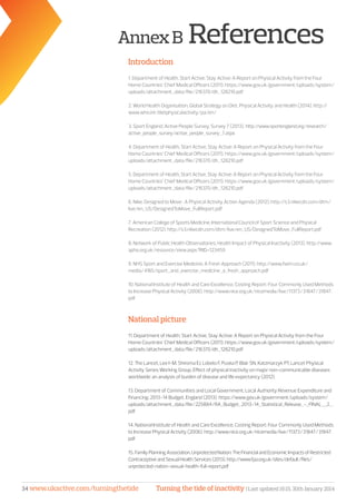 Turning the tide of inactivity | Last updated 16:15, 30th January 201434 www.ukactive.com/turningthetide
AnnexB References
Introduction
1. Department of Health, Start Active, Stay Active: A Report on Physical Activity from the Four
Home Countries’ Chief Medical Officers (2011). https://www.gov.uk/government/uploads/system/
uploads/attachment_data/file/216370/dh_128210.pdf
2. World Health Organisation, Global Strategy on Diet, Physical Activity and Health (2014). http://
www.who.int/dietphysicalactivity/pa/en/
3. Sport England, Active People Survey, Survey 7 (2013). http://www.sportengland.org/research/
active_people_survey/active_people_survey_7.aspx
4. Department of Health, Start Active, Stay Active: A Report on Physical Activity from the Four
Home Countries’ Chief Medical Officers (2011). https://www.gov.uk/government/uploads/system/
uploads/attachment_data/file/216370/dh_128210.pdf
5. Department of Health, Start Active, Stay Active: A Report on Physical Activity from the Four
Home Countries’ Chief Medical Officers (2011). https://www.gov.uk/government/uploads/system/
uploads/attachment_data/file/216370/dh_128210.pdf
6. Nike, Designed to Move : A Physical Activity Action Agenda (2012). http://s3.nikecdn.com/dtm/
live/en_US/DesignedToMove_FullReport.pdf
7. American College of Sports Medicine, International Council of Sport Science and Physical
Recreation (2012). http://s3.nikecdn.com/dtm/live/en_US/DesignedToMove_FullReport.pdf
8. Network of Public Health Observatories, Health Impact of Physical Inactivity (2013). http://www.
apho.org.uk/resource/view.aspx?RID=123459
9. NHS Sport and Exercise Medicine, A Fresh Approach (2011). http://www.fsem.co.uk/
media/4165/sport_and_exercise_medicine_a_fresh_approach.pdf
10. National Institute of Health and Care Excellence, Costing Report: Four Commonly Used Methods
to Increase Physical Activity (2006). http://www.nice.org.uk/nicemedia/live/11373/31847/31847.
pdf
National picture
11. Department of Health, Start Active, Stay Active: A Report on Physical Activity from the Four
Home Countries’ Chief Medical Officers (2011). https://www.gov.uk/government/uploads/system/
uploads/attachment_data/file/216370/dh_128210.pdf
12. The Lancet, Lee I-M, Shiroma EJ, Lobelo F, Puska P, Blair SN, Katzmarzyk PT, Lancet Physical
Activity Series Working Group, Effect of physical inactivity on major non-communicable diseases
worldwide: an analysis of burden of disease and life expectancy (2012).
13. Department of Communities and Local Government, Local Authority Revenue Expenditure and
Financing: 2013-14 Budget, England (2013). https://www.gov.uk/government/uploads/system/
uploads/attachment_data/file/225884/RA_Budget_2013-14_Statistical_Release_-_FINAL__2_.
pdf
14. National Institute of Health and Care Excellence, Costing Report: Four Commonly Used Methods
to Increase Physical Activity (2006). http://www.nice.org.uk/nicemedia/live/11373/31847/31847.
pdf
15. FamilyPlanningAssociation,UnprotectedNation:TheFinancialandEconomicImpactsofRestricted
ContraceptiveandSexualHealthServices(2013).http://www.fpa.org.uk/sites/default/files/
unprotected-nation-sexual-health-full-report.pdf
 
