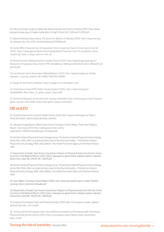 Turning the tide of inactivity | January 2014 www.ukactive.com/turningthetide 35
16.PolicyExchange,CoughUp:BalancingTobaccoIncomeandCostsinSociety(2010).http://www.
policyexchange.org.uk/images/publications/cough%20up%20-%20march%2010.pdf
17. National Obesity Observatory, The Economic Burden of Obesity (2010). http://www.noo.org.
uk/uploads/doc/vid_8575_Burdenofobesity151110MG.pdf
18. Home Office, Financial Cost of Acquisitive Crime Caused by Class A Crime Users in the UK
(2013). https://www.gov.uk/government/publications/financial-cost-of-acquisitive-crime-
caused-by-class-a-drug-users-in-the-uk
19. Alcohol Concern, Making Alcohol a Health Priority (2011). http://www.drugscope.org.uk/
Resources/Drugscope/Documents/PDF/virtuallibrary/Making%20alcohol%20a%20health%20
priority.pdf
20. Local Government Association, Media Release (2013). http://www.local.gov.uk/media-
releases/-/journal_content/56/10180/3905304/NEWS
21. Spogo, Active Places Database. https://spogo.co.uk/developer-area
22. GreenSpace, GreenSTAT Visitor Survey System (2010). http://www.csd.org.uk/
uploadedfiles/files/value_of_green_space_report.pdf
23. Centre for Research on Environment, Society and Health. http://cresh.org.uk/cresh-themes/
green-spaces-and-health/ward-level-green-space-estimates/
UK and EU
24.ScottishGovernment,ScottishHealthSurvey(2012),http://www.scotland.gov.uk/Topics/
ArtsCultureSport/Sport/physicalactivity/palevels
25.LifestyleChangeBranch,WelshGovernment,CreatinganActiveWales:ThreeYearProgress
Report-Summary(2013),http://wales.gov.uk/docs/phhs/
publications/130807activewalesyear3reviewen.pdf
26.NorthernIrelandPhysicalActivityStrategyGroup.TheNorthernIrelandPhysicalActivityStrategy
ActionPlan1998-2002:animplementationplanforBeAtive,BeHealthy-TheNorthernIreland
PhysicalActivityStrategy1996-2002.Belfast:TheHealthPromotionAgencyforNorthernIreland,
1996.
27.Department of Health, Start Active, Stay Active: A Report on Physical Activity from the Four Home
Countries’ Chief Medical Officers (2011). https://www.gov.uk/government/uploads/system/uploads/
attachment_data/file/216370/dh_128210.pdf
28. NorthernIrelandPhysicalActivityStrategyGroup.TheNorthernIrelandPhysicalActivityStrategy
ActionPlan1998-2002:animplementationplanforBeAtive,BeHealthy-TheNorthernIreland
PhysicalActivityStrategy1996-2002.Belfast:TheHealthPromotionAgencyforNorthernIreland,
1996.
29. Sport Wales, Creating an Active Wales (2009), http://www.sportwales.org.uk/media/144469/
creating%20an%20active%20wales.pdf
30. Department of Health, Start Active, Stay Active: A Report on Physical Activity from the Four Home
Countries’ Chief Medical Officers (2011). https://www.gov.uk/government/uploads/system/uploads/
attachment_data/file/216370/dh_128210.pdf
31.EuropeanCommission,SportandPhysicalActivity(2010),http://ec.europa.eu/public_opinion/
archives/ebs/ebs_334_en.pdf
32. TheCounciloftheEuropeanUnion,CouncilRecommendationonPromotingHealth-Enhancing
PhysicalActivityAcrossSectors(2013).http://ec.europa.eu/sport/library/news-documents/
hepa_en.pdf
 