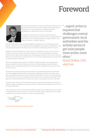 Turning the tide of inactivity | Last updated 16:15, 30th January 20144 www.ukactive.com/turningthetide
Foreword
This report clearly shows the rising issue of physical inactivity across the
UK. It is the first time that the scale and impact of inactivity has been
established in this way and provides compelling evidence for
establishing it as a public health concern in its own right.
The debate on inactivity has in the past focused primarily on its
contribution to reducing obesity, but this direction is changing. With new
evidence has come a change of emphasis, a change of direction and,
above all, a need for a change of approach.
Incontrovertible evidence shows inactivity significantly heightens the risk of developing chronic
illnesses. A study in The Lancet, published in 2012, highlighted how inactivity is responsible for 17 per
cent of premature deaths in the UK every year and shortens the lifespan by three to five years.
Building on these shocking facts, this report raises further significant causes for concern. We can
reveal that in some parts of the UK more than 40 per cent of the adult population is classed as
inactive and 12.5 million people in England are currently failing to raise their heart level for more than
half an hour per week over a 28-day period. This is the case even though people can achieve that 30
minutes in three ten-minute bites.
We found that approximately a quarter of all adults in England are failing to do enough physical
activity to benefit their health. Similar concerns exist in Scotland, Wales and Northern Ireland,
although a lack of available data prevented us from providing a comparable level of analysis across
the rest of the UK.
The burden this is placing on already strained resources is unsustainable. Several local authorities
have acknowledged this already and are championing collaborations between their leisure, open
spaces and public health teams in order to promote active lifestyles. They are to be commended, but
if we are to truly turn the tide of inactivity in the UK, urgent action is required that challenges central
government, local authorities and the activity sector to get more people, more active, more often.
To gain the health, financial and social benefits turning the tide of inactivity will bring, it is vital that a
national strategy is developed and a national ambition set. International examples show that this can
be achieved effectively.
There are already a number of very positive examples of where action is being taken to turn the tide
of inactivity, but we need to be doing so much more. I sincerely hope this report sparks the critically
needed action and at every level to turn the tide of inactivity for good.
David Stalker, Chief Executive Officer, ukactive
“...urgent action is
required that
challenges central
government, local
authorities and the
activity sector to
get more people,
more active, more
often.”
David Stalker, CEO,
ukactive
 
