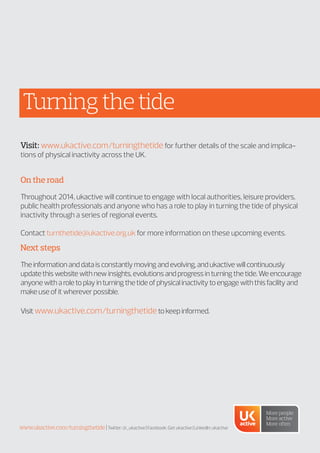 Turningthetide
Visit: www.ukactive.com/turningthetide for further details of the scale and implica-
tions of physical inactivity across the UK.
On the road
Throughout 2014, ukactive will continue to engage with local authorities, leisure providers,
public health professionals and anyone who has a role to play in turning the tide of physical
inactivity through a series of regional events.
Contact turnthetide@ukactive.org.uk for more information on these upcoming events.
Next steps
Theinformationanddataisconstantlymovingandevolving,andukactivewillcontinuously
updatethiswebsitewithnewinsights,evolutionsandprogressinturningthetide.Weencourage
anyonewitharoletoplayinturningthetideofphysicalinactivitytoengagewiththisfacilityand
makeuseofitwhereverpossible.
Visitwww.ukactive.com/turningthetidetokeepinformed.
www.ukactive.com/turningthetide|Twitter:@_ukactive|Facebook:Getukactive|LinkedIn:ukactive
 
