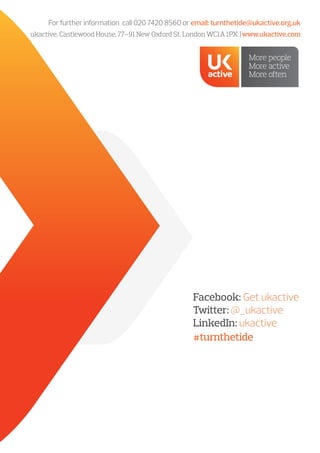 For further information call 020 7420 8560 or email: turnthetide@ukactive.org.uk
ukactive, Castlewood House, 77–91 New Oxford St, London WC1A 1PX |www.ukactive.com
#turnthetide
Facebook: Get ukactive
Twitter: @_ukactive
LinkedIn: ukactive
 