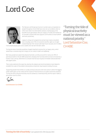 Turning the tide of inactivity | Last updated 16:15, 30th January 2014
LordCoe
The Olympic and Paralympic Games in London were an inspiration to
people throughout the UK. We have since set out to deliver what no
other host nation has done before; produce a lasting legacy that
benefits future generations. Not just a legacy of stadia and medals but
of a broader societal shift that supports communities to lead healthier
and more active lives.
Legacy is a long-term programme and we have made an excellent
start, including: over £11bn of economic benefits, eight out of eight
retained Olympic Park venues with their future secured, and 1.5 million
more people playing sport once a week since we won the bid in 2005.
Turning the tide of inactivity would be a hugely important outcome for our legacy story, which
would have a massive long-term impact on our nation’s health and wellbeing.
Not many people are aware that physical inactivity currently accounts for nearly one-fifth of
premature deaths in the UK. With projections showing that inactivity levels are due to increase by a
further 15 per cent by 2030 there is no doubt that the issue requires immediate national attention
and urgent action.
That is why I welcome this report by ukactive. Its analysis and recommendations have helped to
establish the scale of the problem and provide an important step towards tackling the issue.
Supporting people that do little or no daily activity to become a bit more active is where the biggest
public health gains can be made and the maximum financial returns on public investment attained.
Turning the tide of physical inactivity must be viewed as a national priority and this report makes a
persuasive case for action.
Lord Sebastian Coe CH KBE
“Turningthetideof
physicalinactivity
mustbeviewedasa
nationalpriority.”
LordSebastianCoe,
CHKBE
 