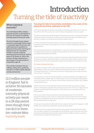 Turning the tide of inactivity | Last updated 16:15, 30th January 20146 www.ukactive.com/turningthetide
Introduction
Turningthetideofinactivity
Turning the tide of inactivity establishes the scale of the
physical inactivity epidemic in the UK.
In 2013, local authorities inherited the responsibility for improving public health from Primary Care
Trusts (PCTs). Their first year has been one of transition and adaptation to the new system.
This report provides the first detailed analysis of physical inactivity, both at a national and local level.
It examines the rate of inactivity in each top tier local authority and analyses its relationship with
premature mortality, cost and spend, leisure facilities and green spaces.
In the past, promoting the benefits of physical activity has often been grouped with obesity,
clouding the positive impact that getting active can have on health and wellbeing, independent of
weight reduction.
This has prevented inactivity from being defined as a stand-alone public health issue that needs to
be targeted and treated distinctly, despite this being called for by international health agencies such
as the World Health Organisation (WHO).2
Turning the tide of inactivity seeks to support local authorities, public health professionals and the
activity sector to better understand inactivity as a distinct risk to public health. It comes at a time
when local authorities have the opportunity to shape how they begin to turn the tide of inactivity.
The scale of physical inactivity
Our analysis of the government’s latest physical activity survey shows that 12.5 million people in
England failed to achieve 30 minutes of moderate intensity physical activity per week within a
28-day period during 2013.3
This remains the case even though people could achieve that half an
hour in three ten-minute bites.
In consequence, one in four of the adult population is classed as physically inactive falling into the
Chief Medical Officer’s (CMO) “high risk” health category. Those not achieving the CMO guidelines
are at a much greater risk of up to twenty chronic diseases including heart disease, type 2 diabetes
and high blood pressure.4
Evidence shows that the most significant health and clinical benefits are gained by an inactive
person currently doing no physical activity starting to do even a little.5
The risk of a range of chronic
conditions and associated financial costs are cut even when this new activity falls short of the
CMO’s guidelines.
Over the last 50 years, physical activity levels have declined by 20 per cent in the UK, with
projections indicating a further 15 per cent drop by 2030.6
Experts predict that if trends continue,
by 2030 the average British person will use only 25 per cent more energy than they would have
done had they just spent the day in bed.7
A report by the Association of Public Health Directors showed that if everyone in England met CMO
guidelines for activity nearly 37,000 deaths a year could be prevented.8
The financial case for turning the tide of inactivity is also apparent; inactive people spend 38 per
cent more days in hospital than active people and visit the doctor almost six per cent more often.9
According to the National Institute for Health and Care Excellence (NICE), inactivity is costing the
national economy in England £8.2 billion per year.10
What is physical
inactivity?
The Chief Medical Officer defines
physical inactivity as participation in
less than 30 minutes of moderate
intensity physical activity per week.
The Active People Survey classes
someone as physically inactive when
a respondent aged 16 and over, with
valid responses to questions on
physical activity, states that they are
doing less than 30 “equivalent”
minutes of at least moderate
intensity physical activity per week in
bouts of 10 minutes or more in the
previous 28 days expressed as a
percentage of the total number of
respondents aged 16.
The activities included in this are
walking, cycling, dance, gardening
and sport, as well as regular physical
activity and exercise.1
12.5 million people
in England fail to
achieve 30 minutes
of moderate
intensity physical
activity per week
in a 28 day period
even though they
can do it in three
ten-minute bites.
Inactivity levels
 