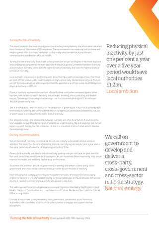 Turning the tide of inactivity | Last updated 16:15, 30th January 2014
Turning the tide of inactivity
This report analyses the most recent government surveys and publishes new information obtained
from Freedom of Information (FOI) responses. The recommendations made are built on these and
insights gained from first-hand interviews conducted by ukactive with local practitioners,
commissioners and directors of public health.
Turning the tide of inactivity finds that inactivity levels are ten per cent higher in the most deprived
areas in England compared to the least deprived. It reveals a general correlation between inactivity
and premature mortality; areas with the highest levels of inactivity also have the highest levels of
premature mortality.
Local authority responses to our FOI requests show that they spent an average of less than three
per cent of their annual public health budgets on physical inactivity interventions last year. Five per
cent of the local authorities who responded failed to apportion any of their public health budgets to
physical inactivity in 2013/14.
Physical inactivity represents ten per cent of total societal costs when compared against other
top-tier public health concerns including sexual health, smoking, obesity and drug and alcohol
misuse. On average, it is costing the economy in each local authority in England £18 million per
100,000 people every year.
This is the first report that has evaluated the proportion of green space in each local authority with
their levels of inactivity. We can reveal that there is no significant connection between the volume
of green space in a local authority and its level of inactivity.
Our analysis explores the relationship between inactivity and other local factors. It examines the
best available data and highlights trends that build our understanding. We acknowledge that further
data is required. Turning the tide of inactivity is the first in a series of reports that aims to develop
the knowledge base.
Our key recommendations
To turn the tide of inactivity it is critical for there to be a clearly-articulated national and local
ambition. This report has found that reducing physical inactivity by just one per cent a year over a
five-year period would save the UK economy just under £1.2bn.
If every local authority was able to reduce inactivity levels by one per cent year on year over this
five-year period they would save local taxpayers £44 per household. More importantly, they would
improve the health and wellbeing of their local communities.
To achieve this ambition, we call on government to develop and deliver a cross-party, cross-
government and cross-sector national strategy in order to turn the tide of inactivity.
From ensuring that walking and cycling are the preferred modes of transport, to encouraging
children to become physically literate from the earliest possible age, an industrial scale shift across
society is needed to embed physical activity into people’s daily lives.
This will require action across all relevant government departments including the Departments of
Health; Transport; Communities and Local Government; Culture, Media and Sport; and the Cabinet
Office among others.
Crucially it has to have strong leadership from government, coordinated action from local
authorities and a concerted effort from the activity sector to engage and support inactive
populations.
Reducing physical
inactivity by just
one per cent a year
over a five year
period would save
local authorities
£1.2bn.
Local ambition
We call on
government to
develop and
deliver a
cross-party,
cross-government
and cross-sector
national strategy.
National strategy
 