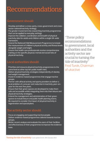 Turning the tide of inactivity | Last updated 16:15, 30th January 2014
Recommendations
Government should:
»» Develop and deliver a cross-party, cross-government and cross-
sector national inactivity strategy.
»» Put greater investment into researching inactivity programmes
that can be applied to everyday settings.
»» Improve the collation, coordination and breadth of physical
inactivity data for adults and children within a single UK-wide
framework.
»» Extend the National Child Measurement Programme to include
the measurement of children’s physical activity and fitness levels
alongside weight and height.
»» Ensure that health care professionals receive comprehensive
training on the specific physical, mental and social risks of
physical inactivity.
Local authorities should:
»» Prioritise and resource physical inactivity programmes to the
same level as other top tier public health risks.
»» Deliver physical inactivity strategies independently of obesity
and weight management.
»» Invest in evidence-based programmes that engage inactive
groups.
»» Partner with all local activity and sports providers to deliver a
local ambition of a one per cent reduction in inactivity year-on-
year for the next five years.
»» Ensure that their green spaces are developed to make them
safe and accessible whilst integrating them into their leisure and
physical inactivity strategies.
»» Extend the management and administration of their green
spaces to include leisure and public health planning teams.
»» Be required to consider the impact of physical inactivity in
regeneration and spacial plans.
The activity sector should:
»» Focus on engaging and supporting inactive people.
»» Deliver evidence-based programmes tailored towards inactive
groups.
»» Better record, analyse and evaluate the users of their facilities
and effectiveness of their programmes to improve the evidence
base.
“These policy
recommendations
to government, local
authorities and the
activity sector are
crucial to turning the
tide of inactivity”
Fred Turok, Chairman
of ukactive
 