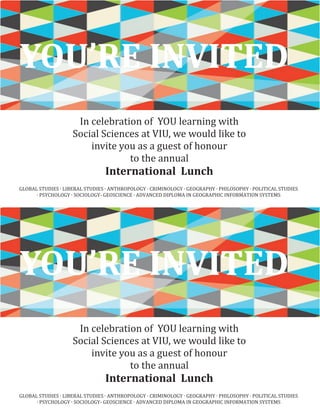 Plant the Seeds
for a Secure
Future.
In celebration of YOU learning with
Social Sciences at VIU, we would like to
invite you as a guest of honour
to the annual
International Lunch
YOU’RE INVITED
GLOBAL STUDIES ∙ LIBERAL STUDIES ∙ ANTHROPOLOGY ∙ CRIMINOLOGY ∙ GEOGRAPHY ∙ PHILOSOPHY ∙ POLITICAL STUDIES
∙ PSYCHOLOGY ∙ SOCIOLOGY- GEOSCIENCE ∙ ADVANCED DIPLOMA IN GEOGRAPHIC INFORMATION SYSTEMS
Plant the Seeds
for a Secure
Future.
In celebration of YOU learning with
Social Sciences at VIU, we would like to
invite you as a guest of honour
to the annual
International Lunch
YOU’RE INVITED
GLOBAL STUDIES ∙ LIBERAL STUDIES ∙ ANTHROPOLOGY ∙ CRIMINOLOGY ∙ GEOGRAPHY ∙ PHILOSOPHY ∙ POLITICAL STUDIES
∙ PSYCHOLOGY ∙ SOCIOLOGY- GEOSCIENCE ∙ ADVANCED DIPLOMA IN GEOGRAPHIC INFORMATION SYSTEMS
 