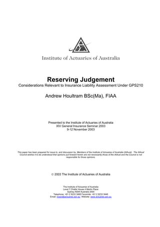 Reserving Judgement
Considerations Relevant to Insurance Liability Assessment Under GPS210
Andrew Houltram BSc(Ma), FIAA
Presented to the Institute of Actuaries of Australia
XIV General Insurance Seminar 2003
9-12 November 2003
This paper has been prepared for issue to, and discussion by, Members of the Institute of Actuaries of Australia (IAAust). The IAAust
Council wishes it to be understood that opinions put forward herein are not necessarily those of the IAAust and the Council is not
responsible for those opinions.
 2003 The Institute of Actuaries of Australia
The Institute of Actuaries of Australia
Level 7 Challis House 4 Martin Place
Sydney NSW Australia 2000
Telephone: +61 2 9233 3466 Facsimile: +61 2 9233 3446
Email: insact@actuaries.asn.au Website: www.actuaries.asn.au
 