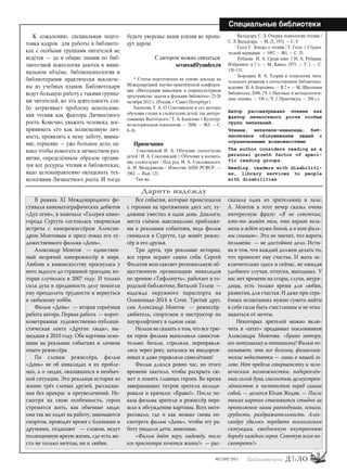 9
#03 [189] *2013
Специальные библиотеки
К сожалению, специальная подго-
товка кадров для работы в библиоте-
ках с особыми группами читателей не
ведётся — да и общие знания по биб-
лиотечной психологии даются в мини-
мальном объёме, библиопсихология и
библиотерапия практически исключе-
ны из учебных планов. Библиотекари
ведут большую работу с такими группа-
ми читателей, но эта деятельность сла-
бо затрагивает проблему использова-
ния чтения как фактора Личностного
роста. Конечно, уважать человека, вос-
принимать его как полноценную лич-
ность, проявлять к нему заботу, внима-
ние, терпение — уже большое дело, од-
нако чтобы помогать в личностном раз-
витии, определённым образом органи-
зуя все ресурсы чтения в библиотеках,
надо целенаправленно овладевать тех-
нологиями Личностного роста. И тогда
будьте уверены: ваши усилия не пропа-
дут даром.
С автором можно связаться:
sevaread@yandex.ru
* Статья подготовлена на основе доклада на
Международной научно-практической конферен-
ции «Интеграция инвалидов в социокультурном
пространстве: задачи и функции библиотек» 25-26
октября 2012 г. (Россия, г. Санкт-Петербург)
Басилова Т. А. О Соколянском и его методах
обучения глухих и слепоглухих детей, так интере-
совавших Выготского / Т. А. Басилова // Культур-
но-историческая психология. — 2006. — №3. — C.
8–16.
Примечания
1
Соколянский И. А. Обучение слепоглухих
детей / И. А. Соколянский // Обучение и воспита-
ние слепоглухих / Под ред. И. А. Соколянского,
А. И. Мещерякова / Известия АПН РСФСР. —
1962. — Вып. 121.
2
Там же.
3
Вальдгард С. Л. Очерки психологии чтения /
С. Л. Вальдгард. — М.-Л., 1931. — С. 9.
4
Гессе Г. Этюды о чтении / Г. Гессе // Студен-
ческий меридиан. — 1987. — №1. — С. 35.
5
Рубакин Н. А. Среди книг // Н. А. Рубакин.
Избранное: в 2 т. — М.: Книга, 1975. — Т. 1. — С.
130–131.
6
Бородина В. А. Теория и технология чита-
тельского развития в отечественном библиотеко-
ведении / В.А.Бородина.— В 2 ч.— М.:Школьная
библиотека, 2006. (Ч. 1. Научные и методологиче-
ские основы. — 336 с.; Ч. 2. Практикум. — 208 с.).
Автор рассматривает чтение как
фактор личностного роста особых
групп читателей.
Чтение, читатели-инвалиды, биб-
лиотечное обслуживание людей с
ограниченными возможностями
The author considers reading as a
personal growth factor of speci-
fic reading groups.
Reading, readers with disabiliti-
es, library services to people
with disabilities
В рамках XI Международного фе-
стиваля кинематографических дебютов
«Дух огня», в кинозале «Галерея кино»
города Сургута состоялась творческая
встреча с кинорежиссёром Алексан-
дром Монтовым и пресс-показ его ху-
дожественного фильма «День».
Александр Монтов — единствен-
ный незрячий кинорежиссёр в мире.
Любовь к киноискусству проснулась у
него задолго до страшной трагедии, ко-
торая случилась в 2007 году. И только
сила духа и преданность делу помогли
ему преодолеть трудности и вернуться
к любимому хобби.
Фильм «День» — вторая серьёзная
работа автора. Первая работа — корот-
кометражная художественно-публици-
стическая лента «Другие люди», вы-
шедшая в 2010 году. Обе картины осно-
ваны на реальных событиях и личном
опыте режиссёра.
По словам режиссёра, фильм
«День» не об инвалидах и их пробле-
мах, а о людях, оказавшихся в необыч-
ной ситуации. Это реальная история из
жизни трёх слепых друзей, рассказан-
ная без прикрас и преувеличений. Не-
смотря на свою особенность, герои
стремятся жить, как обычные люди:
они так же ходят на работу, занимаются
спортом, проводят время с близкими и
друзьями, отдыхают — словом, ведут
полноценную яркую жизнь, где есть ме-
сто не только мечтам, но и любви.
Все события, которые происходили
с героями на протяжении двух лет, ху-
дожник уместил в один день. Диалоги,
места съёмок максимально приближе-
ны к реальным событиям, ведь фильм
снимался в Сургуте, где живёт режис-
сёр и его друзья.
Три друга, три реальные истории,
все герои играют самих себя: Сергей
Филатов возглавляет региональную об-
щественную организацию инвалидов
по зрению «Тифлопуть», работает в го-
родской библиотеке, Виталий Телеш —
надежда окружного параспорта на
Олимпиаде-2014 в Сочи. Третий друг,
сам Александр Монтов — режиссёр-
любитель, спортсмен и инструктор по
пауэрлифтингу в одном лице.
Нельзя не сказать о том, что все трю-
ки герои фильма выполняли самостоя-
тельно: бегали, стреляли, переправля-
лись через реку, катались на внедорож-
никах и даже управляли самолётами!
Фильм длился ровно час, но этого
времени хватило, чтобы раскрыть сю-
жет и понять главных героев. Во время
завершающих титров зрители аплоди-
ровали и кричали: «Браво!». После по-
каза фильма зрители и режиссёр пере-
шли к обсуждению картины. Всех инте-
ресовало, где и как можно снова по-
смотреть фильм «День», чтобы эту ра-
боту увидели дети, знакомые.
«Фильм даёт веру, надежду, после
его просмотра хочется жить!» — рас-
сказала одна из зрительниц в зале.
А. Монтов в этот вечер сказал очень
интересную фразу: «Я не советчик,
кто-то живёт тем, что варит пель-
мени и ждёт мужа домой, а я вот филь-
мы снимаю». Это не значит, что варить
пельмени — не достойное дело. Исти-
на в том, что каждый должен делать то,
что приносит ему счастье. И жить ис-
ключительно здесь и сейчас, не ожидая
удобного случая, отпуска, выходных. У
нас нет времени на ссоры, слухи, неуря-
дицы, есть только время для любви,
развития, для счастья. И даже при серь-
ёзных испытаниях нужно суметь найти
в себе силы быть счастливым и не отка-
зываться от мечты.
Некоторых зрителей можно вклю-
чить в «штат» преданных поклонников
Александра Монтова. «Браво автору,
его энтузиазму и оптимизму! Фильм по-
казывает, что все болезни, физиологи-
ческие недостатки — лишь в нашей го-
лове. Нет предела совершенству и чело-
веческим возможностям, подкреплён-
ным силой духа, смелостью, целеустрем-
лённостью и честностью перед самим
собой, — делится Юлия Жедик. — После
таких картин становится стыдно за
проявляемое нами равнодушие, эгоизм,
грубость, раздражительность. Алек-
сандру удалось передать психологизм
ситуации, ежедневную внутреннюю
борьбу каждого героя. Советую всем по-
смотреть!»
Дарить надежду
bd#189_bdN61.qxd 12.03.2013 20:01 Страница 9
 