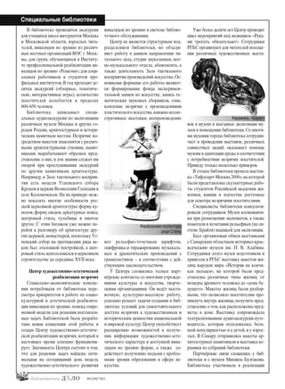 12
Специальные библиотеки
#03 [189] *2013
В библиотеке проводятся экскурсии
для учащихся школ-интернатов Москвы
и Московской области, взрослых чита-
телей, инвалидов по зрению из различ-
ных местных организаций ВОС г. Моск-
вы, для групп, обучающихся в Институ-
те профессиональной реабилитации ин-
валидов по зрению «Реакомп», для соци-
альных работников и студентов про-
фильных институтов. В год проходят де-
сятки экскурсий (обзорные, тематиче-
ские, интерактивные игры), количество
посетителей колеблется в пределах
600–650 человек.
Библиотека записывает специ-
альные аудиоэкскурсии по экспозициям
различных музеев Москвы и других го-
родов России, архитектурным и истори-
ческим памятным местам. Незрячие по-
средством макетов знакомятся с различ-
ными архитектурными стилями, памят-
никами, вырабатывают образное пред-
ставление о них, и эти знания служат им
опорой при прослушивании экскурсий
по другим памятникам архитектуры.
Например, в Зале тактильного восприя-
тия есть модели Успенского собора
Кремля и церкви Вознесения Господня в
селе Коломенском. На их примере мож-
но показать многие особенности рус-
ской церковной архитектуры:форму ку-
полов, форму сводов, аркатурные пояса,
шатровый стиль, гульбища и многое
другое. С этим багажом уже можно пе-
рейти к разговору об архитектуре дру-
гих церквей, монастырей, поскольку Ус-
пенский собор на протяжении ряда ве-
ков был эталонной постройкой, а шат-
ровый стиль использовался в церковном
строительстве до середины XVII века.
Центр художественно-эстетической
реабилитации незрячих
Социально-экономические измене-
ния потребовали от библиотеки пере-
смотра приоритетов в работе по социо-
культурной и эстетической реабилита-
ции инвалидов по зрению, поиска совре-
менной модели для решения поставлен-
ных задач. Библиотекой была разрабо-
тана новая концепция этой работы и
создан Центр художественно-эстетиче-
ской реабилитации незрячих, который в
настоящее время успешно функциони-
рует. Значимость Центра состоит в том,
что для решения задач найдена опти-
мальная на сегодняшний день модель
художественно-эстетического развития
инвалидов по зрению в системе библио-
течного обслуживания.
Центр не является структурным под-
разделением библиотеки, но объеди-
няет работу в данном направлении чи-
тального зала, студии звукозаписи, нот-
но-музыкального отдела, абонемента, а
также деятельность Зала тактильного
восприятия произведений искусства. Ос-
новными формами его работы являют-
ся: формирование фонда эксперимен-
тальной записи по искусству, запись те-
матических звуковых сборников, озна-
комление незрячих с произведениями
пластического искусства,книжно-иллю-
стративные выставки, воспроизведение
нот рельефно-точечным шрифтом,
оцифровка и тиражирование музыкаль-
ных и драматических произведений с
грампластинок – в соответствии с дей-
ствующим законодательством.
У Центра сложились тесные парт-
нёрские контакты со многими учрежде-
ниями культуры и искусства, творче-
скими организациями. Он ведёт выста-
вочную, культурно-массовую работу,
успешно решает задачи создания в биб-
лиотеке условий для самостоятельного
доступа незрячих к художественным и
историческим ценностям национальной
и мировой культур. Центр способствует
расширению возможностей в получе-
нии информации художественно-эсте-
тического характера в доступной инва-
лидам по зрению форме, а также со-
действует получению людьми с пробле-
мами зрения образования в сфере ис-
кусства.
Уже более десяти лет Центр проводит
цикл мероприятий под названием «Рука-
ми трогать обязательно!» Сотрудники
РГБС организуют для читателей посеще-
ния различных художественных выста-
вок в музеях и выездные экспозиции му-
зеев в помещении библиотеки. Со многи-
ми музеями города библиотека сотрудни-
чает в проведении выставок, различных
совместных акций; оказывает помощь
музеям в адаптации среды в соответствии
с потребностями незрячих посетителей.
Приведу только несколько примеров.
В стенах библиотеки прошла выстав-
ка «Тифлоарт-Москва 2000»,на которой
были представлены скульптурные рабо-
ты студентов Российской академии жи-
вописи, ваяния и зодчества доступные
для осмотра незрячими посетителями.
Специалисты библиотеки консульти-
ровали сотрудников Музея космонавти-
ки при размещении экспонатов, а также
помогали в печатании рельефных (по си-
стеме Брайля) надписей для экспозиции.
Был организован обмен выставками
с Самарским областным историко-крае-
ведческим музеем им. П. В. Алабина.
Сотрудники этого музея подготовили и
привезли в РГБС выставку макетов жи-
лищ народов мира «История на кончи-
ках пальцев», на которой были пред-
ставлены различные типы жилищ: от
пещеры древнего человека до «дома бу-
дущего». Макеты жилищ были разбор-
ными, что позволяло посетителям про-
никнуть внутрь жилища, получить пред-
ставление о том,как расположены пред-
меты в доме. Выставку сопровождала
театрализованная аудиоэкскурсия-путе-
водитель, которая пользовалась боль-
шой популярностью и у детей, и у взрос-
лых. В Самару отправились макеты ар-
хитектурных памятников и выставка ке-
рамики из собраний библиотеки.
Партнёрские связи сложились у биб-
лиотеки и с музеем Михаила Булгакова.
Библиотека участвовала в реализации
Фарфоровая скульптура
дяди Стёпы
Керамика. «Баран»
bd#189_bdN61.qxd 12.03.2013 20:01 Страница 12
 