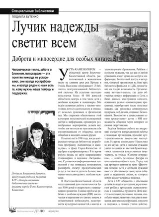 #03 [189] *2013
Специальные библиотеки
14
У
СТЬ-КАМЕНОГОРСК —
областной центр Восточно-
Казахстанской области, рас-
положенный в живописном
месте на слиянии двух рек Иртыш и
Ульба. Население обслуживают 13 биб-
лиотек централизованной библиотеч-
ной системы. Их услугами ежегодно
пользуются более 48 000 жителей
областного центра, в том числе дети с
особыми нуждами и пенсионеры. Мы
ведём активную работу с такими чита-
телями, хотя эта деятельность и отнима-
ет немалых душевных и физических
сил. Мы стараемся обеспечивать этой
категории пользователей полноценный
доступ к информации, организуем раз-
нообразные мероприятия, делаем всё,
чтобы эти читатели не чувствовали себя
изолированными от общества, могли
общаться и находить новых друзей.
Началось всё в 1998 году, когда цент-
ральная городская библиотека разрабо-
тала программу «Библиотека и мило-
сердие», а фонд Сорос-Казахстан её
одобрил и профинансировал. В то время
работа велась по двум направлениям:
стационарное и надомное обслужива-
ние. С развитием информационных тех-
нологий у нас появилась возможность
расширить спектр предоставляемых
услуг, в частности уделить больше вни-
мания читателям-детям с особыми нуж-
дами.
В Восточно-Казахстанской области
на сегодняшний день насчитывается бо-
лее 5000 детей и подростков с наруше-
ниями в развитии. Главная проблема ре-
бёнка с особыми нуждами (ОН) заклю-
чается в нарушении его связи с миром, в
ограниченной мобильности, недоступ-
ности культурных ценностей, а иногда и
элементарного образования. Ребёнок с
особыми нуждами, так же как и любой
гражданин, имеет право на доступ к ин-
формации. Бесплатный доступ в интер-
нет, который организован на базе трёх
библиотек-филиалов и ЦДБ, предоста-
вил им такую возможность. Организо-
ваны интернет-школы, где дети об-
учаются поиску информации в Сети, в
базах данных, электронном каталоге,
осваивают разные компьютерные про-
граммы, приобретают такие полезные
навыки, как установка антивирусных
программ, веб-дизайн, создание бизнес-
планов. Знакомство с социальными се-
тями предоставляет детям с ОН воз-
можность общения через интернет со
своими сверстниками.
Ведётся большая работа по внедре-
нию элементов коррекционной работы
с помощью арт-методик, проходят арт-
терапевтические творческие мастер-
ские. На уроке аппликации «Наши руки
не для скуки» дети с особыми нуждами
учатся создавать из цветной бумаги кар-
тинки, заниматься коллективным твор-
чеством, на уроках «Сотвори игрушку
сам» — лепить различные фигуры из
пластилина и солёного теста. Перед тем
как провести занятия на тему «Цветоч-
ная поляна» дети с особыми нуждами
вместе с обычными детьми учатся соби-
рать и засушивать листья, из которых
потом делают красивые поделки.
Дети с ОН общаются с обычными
детьми и в ходе игротерапии; игра помо-
гает ребёнку преодолеть психологиче-
ские и социальные трудности. Дети вме-
сте выполняют различные задания, спо-
собствующие развитию смекалки и вни-
мания, двигательных функций, ловкости
и сноровки, а главное учатся действо-
Людмила Васильевна Бутенко,
заведующая отделом развития
КГУ «Централизованная
библиотечная система»
акимата города Усть-Каменогорска,
Казахстан
Человеческое тепло, забота о
ближнем, милосердие — эти
понятия никогда не устаре-
вают, они всегда востребова-
ны, и всегда рядом с нами есть
те, кому нужны наша помощь и
поддержка.
ЛЮДМИЛА БУТЕНКО
Лучик надежды
светит всем
Доброта и милосердие для особых читателей
bd#189_bdN61.qxd 12.03.2013 20:01 Страница 14
 