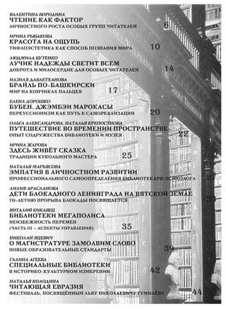 ВАЛЕНТИНА БОРОДИНА
ЧТЕНИЕ КАК ФАКТОР
ЛИЧНОСТНОГО РОСТА ОСОБЫХ ГРУПП ЧИТАТЕЛЕЙ 6
ИРИНА РЫБАКОВА
КРАСОТА НА ОЩУПЬ
ТИФЛОЭСТЕТИКА КАК СПОСОБ ПОЗНАНИЯ МИРА 10
ЛЮДМИЛА БУТЕНКО
ЛУЧИК НАДЕЖДЫ СВЕТИТ ВСЕМ
ДОБРОТА И МИЛОСЕРДИЕ ДЛЯ ОСОБЫХ ЧИТАТЕЛЕЙ 14
НАЗИЛЯ ДАВЛЕТХАНОВА
БРАЙЛЬ ПО-БАШКИРСКИ
МИР НА КОНЧИКАХ ПАЛЬЦЕВ 17
ЕЛЕНА ДОРОШКО
БУБЕН, ДЖЭМБЭИ МАРОКАСЫ
ПЕРКУССИОНИЗМ КАК ПУТЬ К САМОРЕАЛИЗАЦИИ 20
ОЛЬГА АЛЕКСАНДРОВА, НАТАЛЬЯ КРЕПОСТНОВА
ПУТЕШЕСТВИЕ ВО ВРЕМЕНИИ ПРОСТРАНСТВЕ
ОПЫТ СОДРУЖЕСТВА БИБЛИОТЕКИ И МУЗЕЯ 22
ИРИНА ЖАРОВА
ЗДЕСЬ ЖИВЁТ СКАЗКА
ТРАДИЦИИ КУКОЛЬНОГО МАСТЕРА 25
НАТАЛЬЯ МАРЬЯСОВА
ЭМПАТИЯ В ЛИЧНОСТНОМ РАЗВИТИИ
ПРОФЕССИОНАЛЬНОГО САМООПРЕДЕЛЕНИЯ БИБЛИОТЕКАРЯ-ПСИХОЛОГА 27
ЛИЛИЯ АРАСЛАНОВА
ДЕТИ БЛОКАДНОГО ЛЕНИНГРАДА НА ВЯТСКОЙ ЗЕМЛЕ
70-ЛЕТИЮ ПРОРЫВА БЛОКАДЫ ПОСВЯЩАЕТСЯ 33
ВИТАЛИЙ КИКАВЕЦ
БИБЛИОТЕКИ МЕГАПОЛИСА
НЕИЗБЕЖНОСТЬ ПЕРЕМЕН
(ЧАСТЬ III — АСПЕКТЫ УПРАВЛЕНИЯ) 35
НИКОЛАЙ ЯЦЕВИЧ
О МАГИСТРАТУРЕ ЗАМОЛВИМ СЛОВО
НОВЫЕ ОБРАЗОВАТЕЛЬНЫЕ СТАНДАРТЫ 39
ГАЛИНА АГЕЕВА
СПЕЦИАЛЬНЫЕ БИБЛИОТЕКИ
В ИСТОРИКО-КУЛЬТУРНОМ ИЗМЕРЕНИИ 42
НАТАЛЬЯ КОЛОДИНА
ЧИТАЮЩАЯ ЕВРАЗИЯ
ФЕСТИВАЛЬ, ПОСВЯЩЁННЫЙ ЛЬВУ НИКОЛАЕВИЧУ ГУМИЛЁВУ 44
РЕДАКЦИОННАЯ КОЛЛЕГИЯ ЖУРНАЛА «БИБЛИОТЕЧНОЕ ДЕЛО»
Фирсов Владимир Руфинович, заместитель генерального директора Российской национальной библиотеки,
доктор педагогических наук, председатель редакционной коллегии
Басов Сергей Александрович, заведующий научно-методическим отделом библиотековедения Российской национальной библиотеки,
кандидат педагогических наук, заместитель председателя редакционной коллегии
Гордукалова Галина Феофановна, заведующая кафедрой гуманитарной информации Санкт-Петербургского государственного
университета культуры и искусств, доктор педагогических наук, профессор
Госина Людмила Игоревна, ведущий научный сотрудник Библиотеки по естественным наукам Российской академии наук,
доктор филологических наук
Добрусина Светлана Александровна, директор Федерального центра консервации библиотечных фондов Российской национальной
библиотеки, доктор технических наук
Жабко Елена Дмитриевна, заместитель генерального директора по информационным ресурсам Президентской библиотеки
им. Б. Н. Ельцина, доктор педагогических наук
Леликова Наталья Константиновна, заведующая отделом библиографии и краеведения Российской национальной библиотеки,
доктор исторических наук
Лихоманов Антон Владимирович, генеральный директор Российской национальной библиотеки, кандидат исторических наук
Михеева Галина Васильевна, ведущий научный сотрудник отдела истории библиотечного дела Российской национальной
библиотеки, доктор педагогических наук
Николаев Николай Викторович, заведующий отделом редких книг Российской национальной библиотеки,
доктор филологических наук
Соколов Аркадий Васильевич, доктор педагогических наук, профессор
Соколова Наталия Викторовна, директор Института корпоративных библиотечных информационных систем,
кандидат технических наук
Черняк Мария Александровна, профессор кафедры новейшей русской литературы Российского государственного педагогического
университета им. А. И. Герцена, доктор филологических наук
Колесникова Марина Николаевна, заведующая кафедрой библиотековедения и теории чтения СПбГУКИ,
доктор педагогических наук, профессор
back_bd_cover_59.qxd 16.03.2013 9:54 Страница 1
 