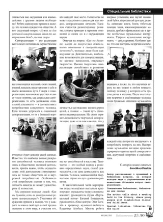 21
#03 [189] *2013
Специальные библиотеки
лизоваться вне окружения или взаимо-
действие с другими людьми необходи-
мо? Ребята единодушно пришли к выво-
ду,что человек нуждается в обществе.А
вот следующий вопрос: «Нужна ли для
успешной самореализации какая-то ма-
териальная база?», вызвал споры.
Самореализация — это реализация
всего своего потенциала,осуществление
всех имеющихся желаний, своих знаний,
умений,навыков,представления о себе и
своём жизненном пути. Говоря о само-
реализации, невозможно упустить из ви-
ду такое понятие, как социальная само-
реализация, то есть достижение соци-
альной успешности — в соответствии с
потребностями конкретного человека.
Если человек устремлён к социальной
самореализации, то он с большей веро-
ятностью будет доволен своей жизнью.
Известно, что наиболее полное раскры-
тие способностей человека возможно
лишь в общественно значимой деятель-
ности, причём важно, чтобы осуществ-
ление этой деятельности стимулирова-
лось не только обществом, но и внут-
ренней потребностью. Особенность
этой потребности состоит в том, что,
личность никогда не может удовлетво-
рить её полностью.
Мы спросили молодых людей: «Как
вы думаете, есть ли универсальный ре-
цепт самореализации? » Участники об-
суждения пришли к выводу, что у каж-
дого человека свой путь и своё предна-
значение в этом мире, и счастлив тот,
кто находит своё место. Психология не
может предложить единую для всех мо-
дель самореализации личности. Идеа-
лом считается разностороннее разви-
тие, которое приводит к гармонии отно-
шений со своим «я» и с окружающим
миром.
Отвечая на вопрос: «Как вы думае-
те, имеет ли творческая деятель-
ность отношение к самореализации
личности?», молодые люди были еди-
нодушны: да. Действительно, наиболь-
шие возможности для самореализации,
по мнению психологов, открывает
творчество. Именно творческая само-
реализация способствует и развитию
личности, и достижению многих других
целей, а главное — такой путь стано-
вится индивидуальным. Не стоит отри-
цать возможность творческой самореа-
лизации, даже если вам кажется, что у
вас нет способностей к искусству. Твор-
чество — это особый подход к реше-
нию определённых задач, способ дея-
тельности, а не сама деятельность как
таковая. Человек, занимающийся твор-
чеством, ступил на путь духовного раз-
вития.
В заключительной части мероприя-
тия перед молодёжью выступили крас-
ноярские музыканты–перкуссионисты:
вокалист, руководитель студии «Верти-
кальный поток» Евгений Большаков,
руководитель «Ошо-центра» Олег Бога-
чёв и продюсер, музыкант-любитель
Владимир Алябьев. Многие ребята
впервые услышали, как звучит шаман-
ский бубен,африканский дум-дум,джэм-
бэ, латинские конги, бонги, тибетские
поющие чаши, южноамериканские ма-
ракасы, арабско-африканские удо и дру-
гие необычные музыкальные инстру-
менты. Ударные музыкальные инстру-
менты — самые древние. Особенно цен-
но, что они доступны незрячим и слабо-
видящим, а также, то, что научиться иг-
рать на них можно в любом возрасте,
любому человеку, у которого есть чув-
ство ритма и желание. После выступле-
ния незрячие и слабовидящие молодые
люди буквально облепили музыкантов,
каждый хотел потрогать инструменты и
попробовать поиграть на них. Выступ-
ление музыкантов наглядно продемон-
стрировало один из путей самореализа-
ции, доступный незрячим и слабовидя-
щим.
С автором можно связаться:
dorochkoev@mail.ru
Автор рассказывает о прошедшей в
библиотеке встрече, на которой
молодые люди с ограниченными воз-
можностями обсуждали вопрос само-
реализации.
Специальные библиотеки, библиоте-
ки для слепых
The author tells about a meeting
held in the library, where young
people with disabilities discus-
sed fulfillment.
Special libraries, libraries for
the blind
bd#189_bdN61.qxd 12.03.2013 20:01 Страница 21
 