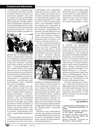 24
Специальные библиотеки
#03 [189] *2013
Издание книги в специальном фор-
мате представило инвалидам по зрению
возможность прочесть путеводитель са-
мостоятельно, расширить свои знания
по истории и культуре древней Влади-
мирской земли, её памятниках. Сборник
проиллюстрирован рельефно-графиче-
скими изображениями памятников ар-
хитектуры Владимирской области. Кни-
га подготовлена совместными усилиями
специалистов библиотеки и читатели.
Переводя фотографии в рельефно-гра-
фический вид, мы неоднократно обра-
щались за консультацией к председате-
лю Владимирской организации ВОС
Сергею Васильевичу Войнову, провер-
ку-прочтение сигнального экземпляра
провели наши активные читатели брай-
листы — Александр Михайлович Хро-
мов и Андрей Соловьёв. При издании
книги мы учли все их замечания. Путе-
водитель разошёлся по всем библиотеч-
ным пунктам при нашей библиотеке,по-
ступил во Владимиро-Суздальский му-
зей-заповедник и в специальную кор-
рекционную общеобразовательную
школу-интерната 4 вида г. Владимира
для слепых и слабовидящих.
Идея издания подобных книг при-
шлась читателям по душе. По их про-
сьбе библиотека подготовила к печати
книгу С. Л. Бубнова «Места, связанные с
Андреем Боголюбским, — глазами экс-
курсовода».Эта книга также выбрана не
случайно: в 2011 году Владимирский
край отметил 900-летие со дня рожде-
ния святого благоверного князя Андрея
Боголюбского. Издание экскурсии С. Л.
Бубнова стало началом подготовки биб-
лиотеки к областному конкурсу «Анд-
рей Боголюбский: доблесть дел в памя-
ти потомков», проводившемуся среди
людей с ограничениями жизнедеятель-
ности.
В конкурсе приняли участие более 40
человек с ограниченными возможностя-
ми здоровья, в том числе и дети, слепые
и слабовидящие, люди с нарушениями
опорно-двигательного аппарата, инва-
лиды по общему заболеванию. Всех их
объединило огромное желание реализо-
вать свой творческий потенциал. Само-
му старшему участнику 86 лет, а самому
юному 8 лет. Работы на конкурс прини-
мались в двух номинациях: литератур-
ное, изобразительное и прикладное ис-
кусство. Поразило разнообразие спосо-
бов творческого самовыражения кон-
курсантов: участники присылали балла-
ды, эссе, стихотворения; пейзажи из пла-
стилина, иконы, вышитые бисером и
гладью, папье-маше, работы в технике
торцевания, работы из солёного теста,
из металла, связанные крючком и др.
Это уже не первый творческий кон-
курс во Владимирской областной биб-
лиотеке для слепых. Сотрудники биб-
лиотеки были рады видеть в списках
постоянных участников конкурса имена
своих активных читателей, а также доб-
рых друзей — библиотеку «Милосер-
дие» города Александрова, которая на
этот раз выступила в тандеме с Алек-
сандровской организацией Всероссий-
ского общества слепых, Межпоселен-
ческую центральную библиотеку по-
сёлка Ставрово, Черкутинский психо-
неврологический дом-интернат. Кон-
курс способствовал раскрытию творче-
ских способностей людей с ограничен-
ными возможностями здоровья, их со-
циальной активности, адаптации в об-
ществе. По результатам конкурса к из-
данию подготовлен сборник, в который
вошли литературные произведения, фо-
тографии работ победителей в номина-
ции «Изобразительное и прикладное
искусство».
Библиотека также взаимодействует
с другими учреждениями и организация-
ми, занимающимися краеведческой дея-
тельностью: Владимирской епархией,
вузами, школами, местными краеведче-
скими организациями и т. д.
Используя всё многообразие форм
библиотечной работы, мы информиру-
ем своих читателей о новых краеведче-
ских изданиях, о юбилейных датах в ис-
тории своего края и своего населённого
пункта, о судьбах земляков, о творче-
стве местных композиторов и поэтов.
За последние годы Владимирская
областная специальная библиотека для
слепых стала любимым местом встреч
наших читателей с поэтами и писателя-
ми Владимирского края, историками,
краеведами и сотрудниками Владимиро-
Суздальского музея-заповедника. Со-
вместно с читателями мы подготовили
новую карту краеведческих путеше-
ствий. Нас ждут с. Алепино Собинского
района, усадьба Танеевых Ковровского
района, Мещера Гусь-Хрустального
района, города Ростов Великий, Углич,
Нижний Новгород и т. д. В планах —
проведение краеведческих уроков «Как
хороша земля Владимирская», «Прогул-
ки по улицам старого Владимира», лите-
ратурные часы «Путешествия по свя-
тым местам Владимирского края».
Системная краеведческая деятель-
ность специальной библиотеки стала
эффективным средством социокультур-
ной реабилитации инвалидов. Мы в са-
мом начале пути, мы видим большие
перспективы нашей работы и готовы
работать, используя весь свой потенци-
ал, опыт и знания.
С авторами можно связаться:
gukvosbs@inbox.ru
О краеведческой библиотечной ра-
боте с читателями-инвалидами по
зрению.
Специальные библиотеки, библиоте-
ки для слепых, краеведение
The article is about local histo-
ry library work with readers who
are visually impaired.
Special libraries, libraries for
the blind, local history
Музей Природы, г. Владимир
Музей Лаковой миниатюры, п. Мстера
Экскурсия в Кремль
bd#189_bdN61.qxd 12.03.2013 20:01 Страница 24
 