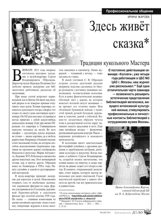 25
#03 [189] *2013
Профессиональное общение
В
ЯНВАРЕ 2013 года впервые
состоялось выездное заседа-
ние в музей-квартиру Сергея
Владимировича Образцова.
Директор музея Надежда Петровна Бут
любезно провела экскурсию для биб-
лиотечных работников, рассказав об
экспозиции.
При входе гостей встречает карна-
вальный лев из Китая.Он висит над вход-
ной дверью и по поверью призван отпу-
гивать злых духов. Хозяин квартиры, ос-
нователь кукольного театра,говорил,что
создал из своего дома настоящую кунст-
камеру.Он 102 раза выезжал за границу и
всегда привозил с собой какую-нибудь
уникальную вещицу. Ещё при жизни Об-
разцова его квартира в Глинищевском
переулке походила на музей. Во всех
шкафах — скульптуры, куклы, игрушки,
на стенах — маски, картины, да и мебель
раритетная.Например,в бывшей спальне
стоит маленький столик, на котором спо-
собом декалькомании (переводные кар-
тинки на ореховом дереве) изображены
Наполеон в треуголке, Мария Антуанет-
та,Людовик XVI,Робеспьер и множество
других известных лиц.Этот антикварный
столик, как и многое другое, Образцов
вывез из Ленинграда в 1930-е годы. На-
шёл случайно, в какой-то реставрацион-
ной мастерской.
В музее-квартире проводят экскур-
сии для взрослых и детей. Невозможно
оторвать глаз от необычных экспона-
тов: украинские фигурки из сыра, фор-
мы для пряников из Голландии,деревян-
ный Буратино-дублёр в кукольном
фильме про золотой ключик 1939 года.
На полке — глиняная композиция из
жизни китайских крестьян: люди в шля-
пах, танцующие журавли и волы высо-
тою максимум в сантиметр. Лапки жу-
равлей — толщиной с иголку — тоже
сделаны из глины.
В своей гостиной С. В. Образцов
устроил уголок увлечений русских
дворянок: изделия, сделанные из бисе-
ра размером с песчинку; вышивки, вы-
полненные человеческими волосами.
Есть и вовсе фантастические вещицы:
обычный лист с дерева, на котором
выколот иголкой силуэт женщины —
на просвет его отлично видно. Или
объёмный бумажный пейзаж с пуши-
стой травой, резной беседкой, деревь-
ями и, конечно, дамой с собачкой. Ка-
ким-то загадочным образом чучела
птиц в декоративной клетке вдруг на-
чинают махать крыльями и петь. Ещё
одна китайская загадка — флакончик,
расписанный красками изнутри.Рядом —
шарманки российского и немецкого
производства.
В коллекции много замечательных
фотографий: семейных, с друзьями, рус-
скими и зарубежными актёрами, деяте-
лями культуры и искусства. Когда вхо-
дишь в кабинете Сергея Владимирови-
ча, создаётся полное впечатление, что
хозяин вышел на минутку и скоро вер-
нётся: на диване лежит его гитара и сви-
тер. В комнате, открывающей экспози-
цию, стоит ширма, которую мастер ис-
пользовал для своих спектаклей. Глаза
посетителей перебегают с одного объ-
екта на другой, так всё привлекательно
и удивительно.
ИРИНА ЖАРОВА
О постоянно действующем се-
минаре «Коллеги», уже четыре
года работающем в ЦБС №3
ЦАО г. Москвы, наш журнал
уже рассказывал.** Ещё одна
отличительная черта семинара
— возможность расширить
эстетические представления
библиотекарей мегаполиса, жи-
вущего интенсивной культур-
ной жизнью, стимулировать
профессиональные и личност-
ные контакты библиотекарей с
сотрудниками музеев Москвы.
Ирина Александровна Жарова,
главный библиограф ЦБ
им. Н. А. Добролюбова, Москва
Здесь живёт
сказка*
Традиции кукольного Мастера
* В статье использованы материалы сайта «Афи-
ша@Mail.ru» (http://afisha.mail.ru/msk/exhibition/
places/342358_muzejkvartira_sv_obrazcova/)
** Ивашкин С. Н. О пользе неформального обще-
ния. // Библиотечное Дело. — 2012. — №22. —
С. 23–24
bd#189_bdN61.qxd 12.03.2013 20:01 Страница 25
 