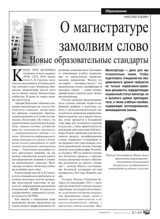 39
#03 [189] *2013
Образование
К
ОГДА ЭТОТ МАТЕРИАЛ
готовился к печати, в журнале
«НТБ» (2012, №10) вышла
статья А. В. Соколова, моего
учителя, под названием «О бедном маги-
стре замолвите слово».Я искренне обра-
довался: синхронизации мыслей часто
так не хватает нашему библиотечному
сообществу. И решил не менять назва-
ние своей статьи.
Аркадий Васильевич обосновал кон-
цепцию магистратуры как «школы биб-
лиотечного гуманизма», уделив основ-
ное внимание содержанию образова-
тельной программы и её учебно-методи-
ческому обеспечению. Он считает, что
первостепенной задачей является разра-
ботка «ядерного пособия», которое на-
звано им «магистерским интегралом»
«…метатеоретическое введение в си-
стему библиотечно-информационного
знания магистерского уровня и доста-
точно полный путеводитель по этой
системе, выполненный в интегральном
жанре…» Такой подход заслуживает са-
мого пристального внимания, так как
магистр действительно должен владеть
интегрированными знаниями и умения-
ми инновационного характера. Маги-
стратура сегодня не обеспечена учебны-
ми пособиями такого типа.
В продолжение мыслей А.В.Соколо-
ва хочу остановиться на проблемах и по-
делиться некоторым опытом организа-
ции магистерской подготовки на фа-
культете информационно-документных
коммуникаций (ФИДК) Белорусского
государственного университета культу-
ры и искусств (БГУКИ).
Как известно, в общенаучном плане
магистратура обычно определяется как
ступень высшего профессионального об-
разования, следующая после бакалавриа-
та, позволяющая углубить специализа-
цию по определенному профессио-
нальному направлению. Маги́стр (от
лат.magister — наставник,учитель) — это
академическая степень, квалификация (в
некоторых странах — учёная степень),
приобретаемая студентом после оконча-
ния магистратуры.
Степень «магистра» предусматривает
более глубокое освоение теории по вы-
бранному профилю и подготовку сту-
дента к научно-исследовательской дея-
тельности по выбранному направлению.
Диплом магистра, как и диплом бакала-
вра, лучше признаётся в большинстве
стран мира, даёт возможность перевода
из вуза в вуз, а также приветствуется за-
рубежными работодателями (библиоте-
ками).В связи с правилами участия в Бо-
лонском процессе, квалификационная
степень «специалист» в ближайшие го-
ды, прекратит своё существование, оста-
нутся академические степени: бакалавр,
магистр и доктор философии. Республи-
ка Беларусь (РБ) не является участни-
ком Болонского процесса, а образова-
тельные программы высшего образова-
ния реализуются по системе «специа-
лист — магистр». Вместе с тем подписа-
ние Болонской декларации всё-таки
планируется в 2015 году. Поживём, уви-
дим.
Согласно «Кодексу Республики Бе-
ларусь об образовании» (2011 г.) маги-
стратура является ІІ ступенью высшего
образования, на которой обеспечивает-
ся «углублённая подготовка специали-
ста, формирование знаний, умений и
навыков научно-педагогической и на-
учно-исследовательской работы с
присвоением степени магистра». Выс-
НИКОЛАЙ ЯЦЕВИЧ
Магистратура — дело для нас
относительно новое. Чтобы
подготовить специалистов ака-
демического уровня требуются
не только нормативно-право-
вые документы, определяющие
социальный статус магистра, но
и высокого уровня преподава-
тели, а также учебные пособия,
содержащие интегрированное,
инновационное знание.
Николай Александрович Яцевич, декан
факультета информационно-
документных коммуникаций
Белорусского государственного
университета культуры и искусств
О магистратуре
замолвим слово
Новые образовательные стандарты
bd#189_bdN61.qxd 12.03.2013 20:01 Страница 39
 