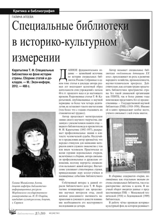 42
Критика и библиография
#03 [189] *2013
АННОЕ фундаментальное из-
дание — ценнейший источник
по истории специальных биб-
лиотек России. Собранные в од-
ном томе статьи и доклады автора раз-
ных лет воссоздают целостный образ
деятельности этих учреждений с начала
60-х гг. прошлого века и до настоящего
времени. Разрозненные статьи Т. Ф. Ка-
ратыгиной, опубликованные в научной
периодике за более чем четыре десяти-
летия,не оставляют такого впечатления
(тем более что с годами отыскивать их
становится всё труднее).
Автор продолжает магистральную
линию своего научного творчества, свя-
занную с увековечением памяти отца —
видного библиотековеда и просветителя
Ф. И. Каратыгина (1892–1957), раскры-
вает профессиональные знания в кон-
тексте человеческой судьбы. Неслучай-
но в предисловии автор признаётся, что
нередко стимулом для написания мате-
риалов книги служило знакомство с тем
или иным человеком. Практически со
всеми героями персональных очерков,
включённых в сборник, автора связыва-
ли профессиональные и дружеские от-
ношения, поэтому портреты специали-
стов вызывают живой интерес. Впечат-
ление усиливают стихотворные строки,
принадлежащие перу коллег-учёных и
посвящённые событиям библиотечного
мира.
Собственный интерес к данной от-
расли библиотечного дела Т. Ф. Кара-
тыгина позиционирует как продолже-
ние научных интересов отца, своей
жизнью доказавшего значимость на-
правления и сумевшего донести понима-
ние необходимости его всестороннего
исследования до дочери.
Автор называет специальные биб-
лиотеки «подлинными детищами XX
века», прослеживает их роль в развитии
народного хозяйства, промышленности,
научно-техническом прогрессе. Дей-
ствительно, как сегодня трудно предста-
вить библиотечное пространство стра-
ны без такой уважаемой организации
как ГПНТБ, так и более ранние годы
невозможно представить без её предше-
ственницы — Государственной научной
библиотеки (ГНБ) (1918–1958). Именно
ей в книге принадлежит особое место,
учёного связывает с ней очень многое.
В сборнике содержатся очерки, по-
свящённые как отдельным звеньям си-
стемы специальных библиотек,так и ха-
рактеристике системы в целом. В на-
учный оборот вводятся данные о пред-
шественницах ГНБ — Московской тех-
нической (1918) и Леденцовской (1909)
библиотеках.
В работе чётко прописан историко-
культурный фон, на котором развивает-
ГАЛИНА АГЕЕВА
Галина Михайловна Агеева,
доцент кафедры библиотечно-
информационных ресурсов
Мордовского государственного
университета им. Н. П. Огарёва,
кандидат культурологии, доцент,
г. Саранск
Каратыгина Т. Ф. Специальные
библиотеки на фоне истории
страны. Сборник статей и до-
кладов. — М.: Экон-информ,
2012. — 488 с.
Специальные библиотеки
в историко-культурном
измерении
Д
bd#189_bdN61.qxd 12.03.2013 20:01 Страница 42
 